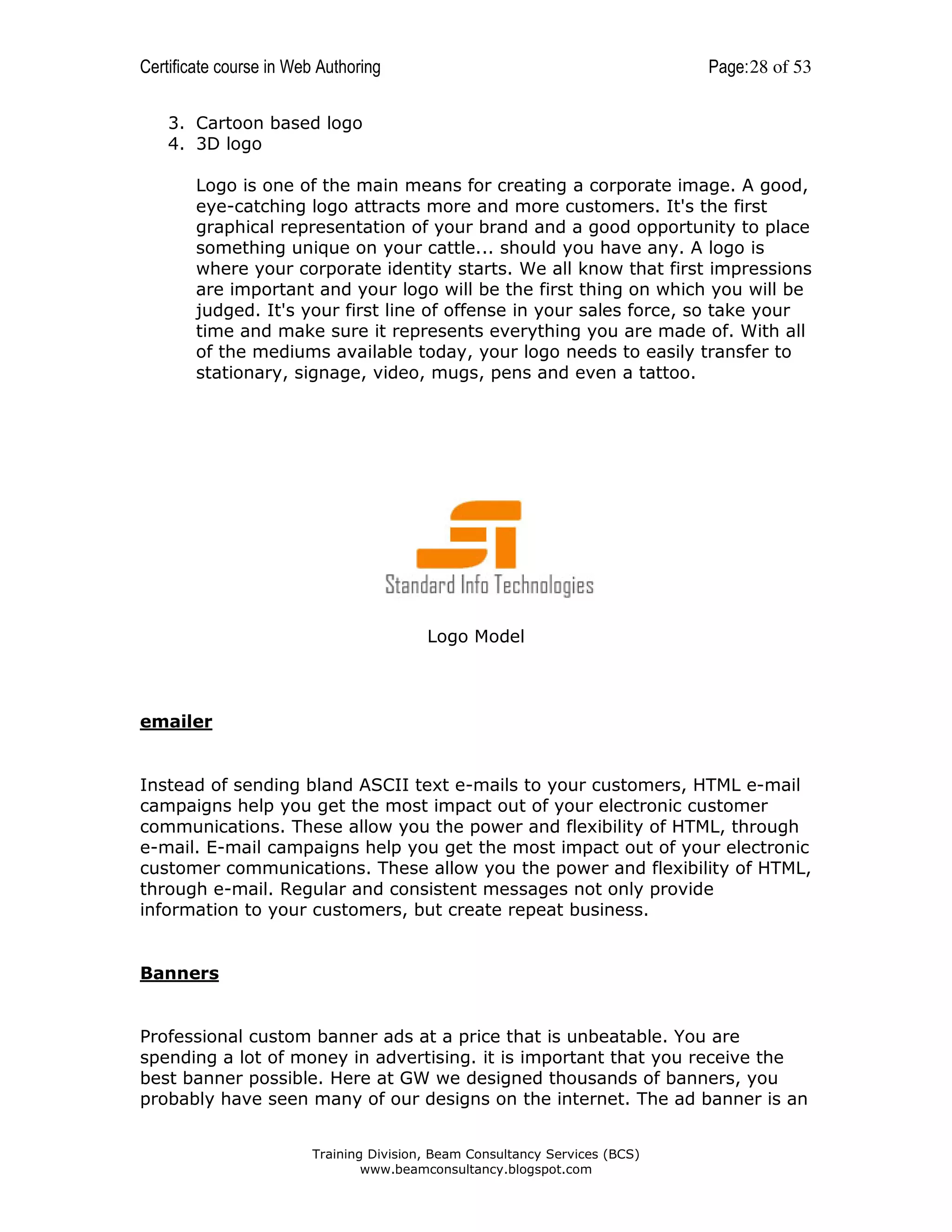 Certificate course in Web Authoring

Page: 28 of 53

3. Cartoon based logo
4. 3D logo
Logo is one of the main means for creating a corporate image. A good,
eye-catching logo attracts more and more customers. It's the first
graphical representation of your brand and a good opportunity to place
something unique on your cattle... should you have any. A logo is
where your corporate identity starts. We all know that first impressions
are important and your logo will be the first thing on which you will be
judged. It's your first line of offense in your sales force, so take your
time and make sure it represents everything you are made of. With all
of the mediums available today, your logo needs to easily transfer to
stationary, signage, video, mugs, pens and even a tattoo.

Logo Model

emailer

Instead of sending bland ASCII text e-mails to your customers, HTML e-mail
campaigns help you get the most impact out of your electronic customer
communications. These allow you the power and flexibility of HTML, through
e-mail. E-mail campaigns help you get the most impact out of your electronic
customer communications. These allow you the power and flexibility of HTML,
through e-mail. Regular and consistent messages not only provide
information to your customers, but create repeat business.

Banners

Professional custom banner ads at a price that is unbeatable. You are
spending a lot of money in advertising. it is important that you receive the
best banner possible. Here at GW we designed thousands of banners, you
probably have seen many of our designs on the internet. The ad banner is an
Training Division, Beam Consultancy Services (BCS)
www.beamconsultancy.blogspot.com

 