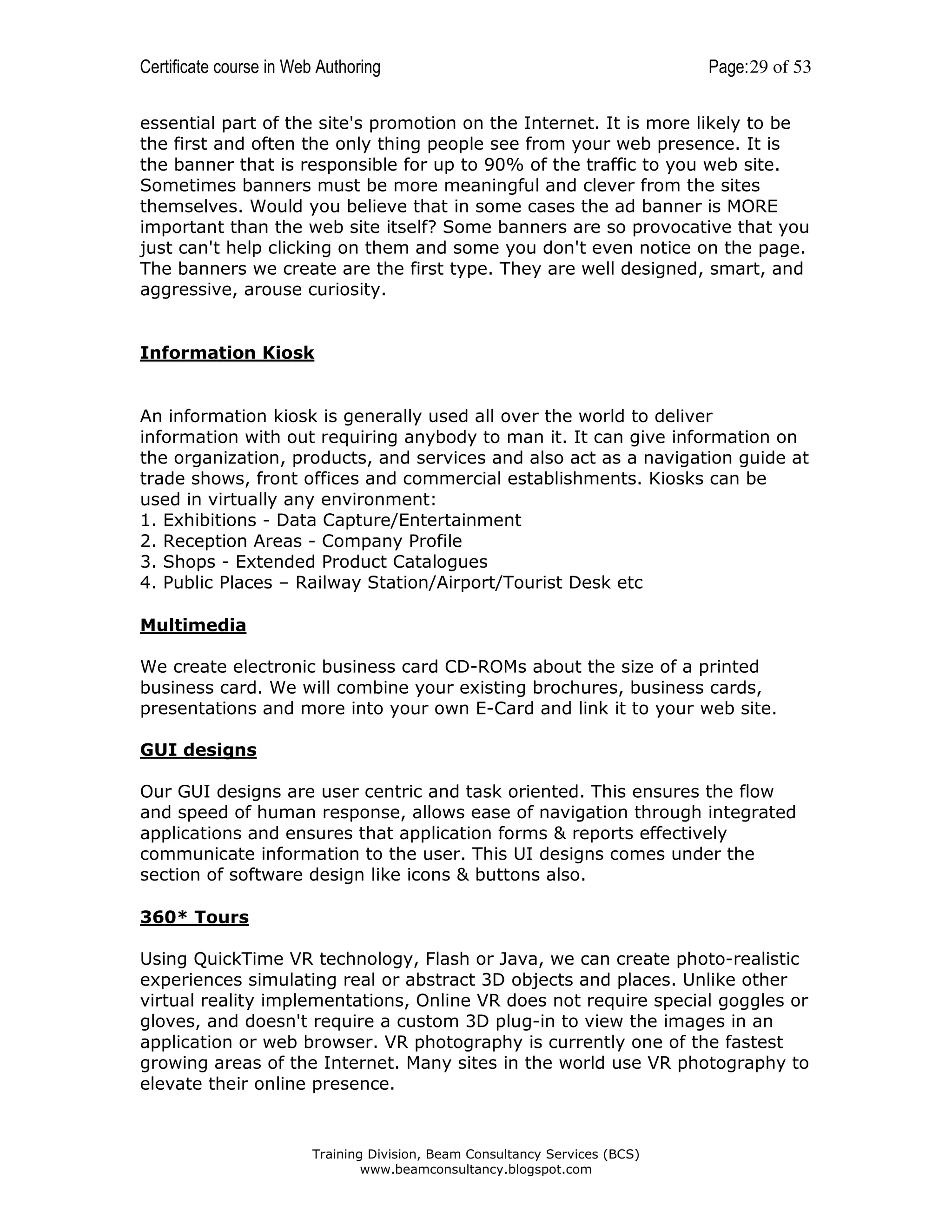 Certificate course in Web Authoring

Page: 29 of 53

essential part of the site's promotion on the Internet. It is more likely to be
the first and often the only thing people see from your web presence. It is
the banner that is responsible for up to 90% of the traffic to you web site.
Sometimes banners must be more meaningful and clever from the sites
themselves. Would you believe that in some cases the ad banner is MORE
important than the web site itself? Some banners are so provocative that you
just can't help clicking on them and some you don't even notice on the page.
The banners we create are the first type. They are well designed, smart, and
aggressive, arouse curiosity.

Information Kiosk

An information kiosk is generally used all over the world to deliver
information with out requiring anybody to man it. It can give information on
the organization, products, and services and also act as a navigation guide at
trade shows, front offices and commercial establishments. Kiosks can be
used in virtually any environment:
1. Exhibitions - Data Capture/Entertainment
2. Reception Areas - Company Profile
3. Shops - Extended Product Catalogues
4. Public Places – Railway Station/Airport/Tourist Desk etc
Multimedia
We create electronic business card CD-ROMs about the size of a printed
business card. We will combine your existing brochures, business cards,
presentations and more into your own E-Card and link it to your web site.
GUI designs
Our GUI designs are user centric and task oriented. This ensures the flow
and speed of human response, allows ease of navigation through integrated
applications and ensures that application forms & reports effectively
communicate information to the user. This UI designs comes under the
section of software design like icons & buttons also.
360* Tours
Using QuickTime VR technology, Flash or Java, we can create photo-realistic
experiences simulating real or abstract 3D objects and places. Unlike other
virtual reality implementations, Online VR does not require special goggles or
gloves, and doesn't require a custom 3D plug-in to view the images in an
application or web browser. VR photography is currently one of the fastest
growing areas of the Internet. Many sites in the world use VR photography to
elevate their online presence.

Training Division, Beam Consultancy Services (BCS)
www.beamconsultancy.blogspot.com

 
