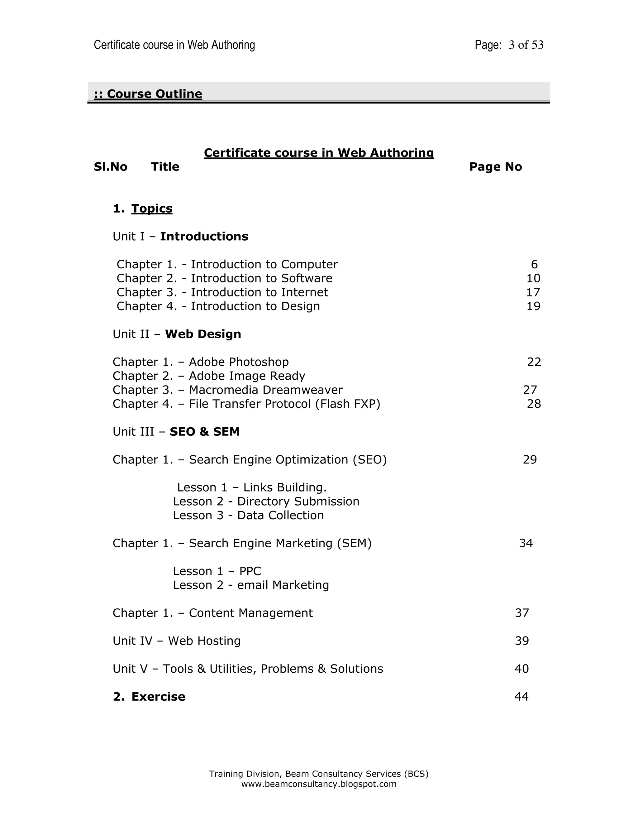 Certificate course in Web Authoring

Page: 3 of 53

:: Course Outline

Certificate course in Web Authoring
Sl.No

Title

Page No

1. Topics
Unit I – Introductions
Chapter
Chapter
Chapter
Chapter

1.
2.
3.
4.

-

Introduction
Introduction
Introduction
Introduction

to
to
to
to

Computer
Software
Internet
Design

6
10
17
19

Unit II – Web Design
Chapter
Chapter
Chapter
Chapter

1.
2.
3.
4.

–
–
–
–

Adobe Photoshop
Adobe Image Ready
Macromedia Dreamweaver
File Transfer Protocol (Flash FXP)

22
27
28

Unit III – SEO & SEM
Chapter 1. – Search Engine Optimization (SEO)

29

Lesson 1 – Links Building.
Lesson 2 - Directory Submission
Lesson 3 - Data Collection
Chapter 1. – Search Engine Marketing (SEM)

34

Lesson 1 – PPC
Lesson 2 - email Marketing
Chapter 1. – Content Management

37

Unit IV – Web Hosting

39

Unit V – Tools & Utilities, Problems & Solutions

40

2. Exercise

44

Training Division, Beam Consultancy Services (BCS)
www.beamconsultancy.blogspot.com

 