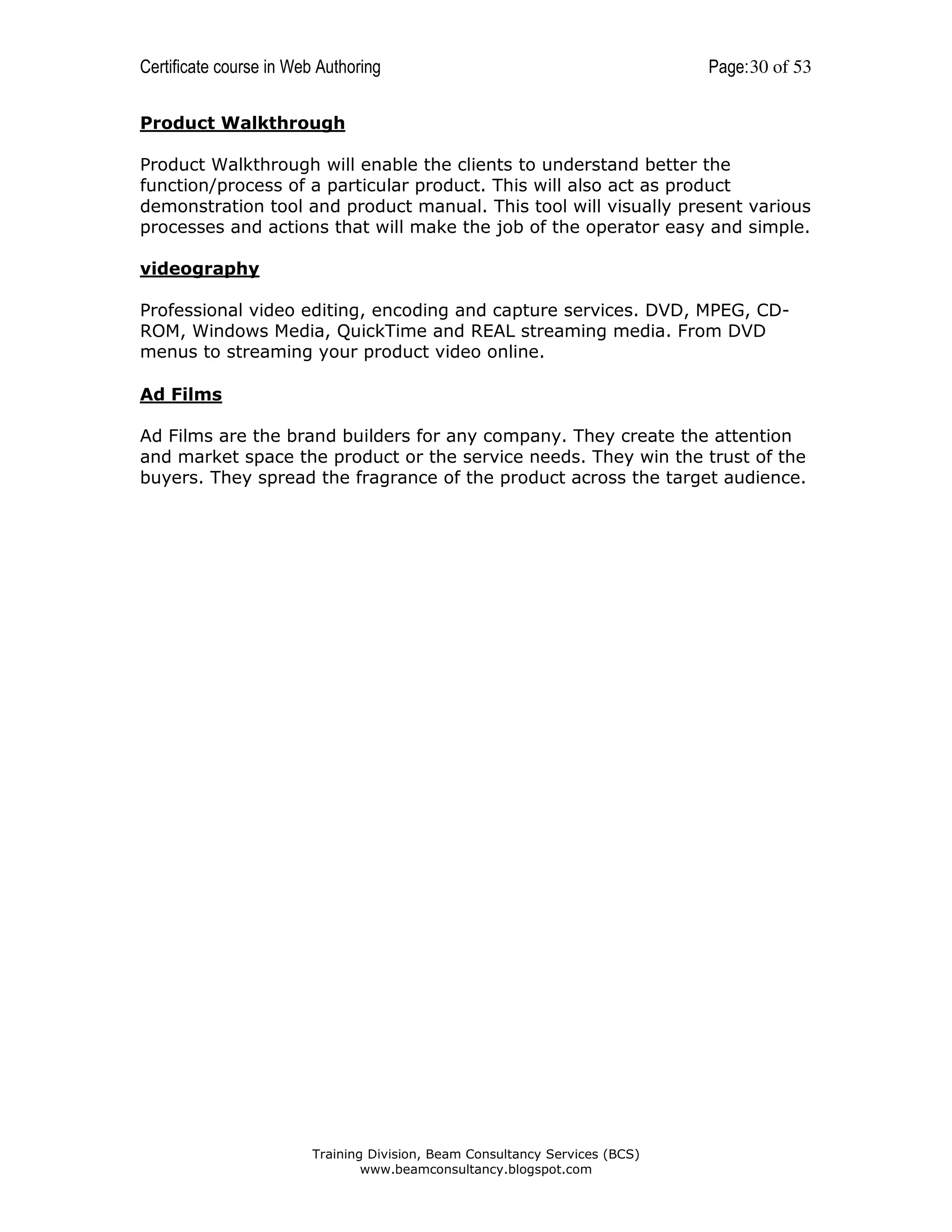 Certificate course in Web Authoring

Page: 30 of 53

Product Walkthrough
Product Walkthrough will enable the clients to understand better the
function/process of a particular product. This will also act as product
demonstration tool and product manual. This tool will visually present various
processes and actions that will make the job of the operator easy and simple.
videography
Professional video editing, encoding and capture services. DVD, MPEG, CDROM, Windows Media, QuickTime and REAL streaming media. From DVD
menus to streaming your product video online.
Ad Films
Ad Films are the brand builders for any company. They create the attention
and market space the product or the service needs. They win the trust of the
buyers. They spread the fragrance of the product across the target audience.

Training Division, Beam Consultancy Services (BCS)
www.beamconsultancy.blogspot.com

 