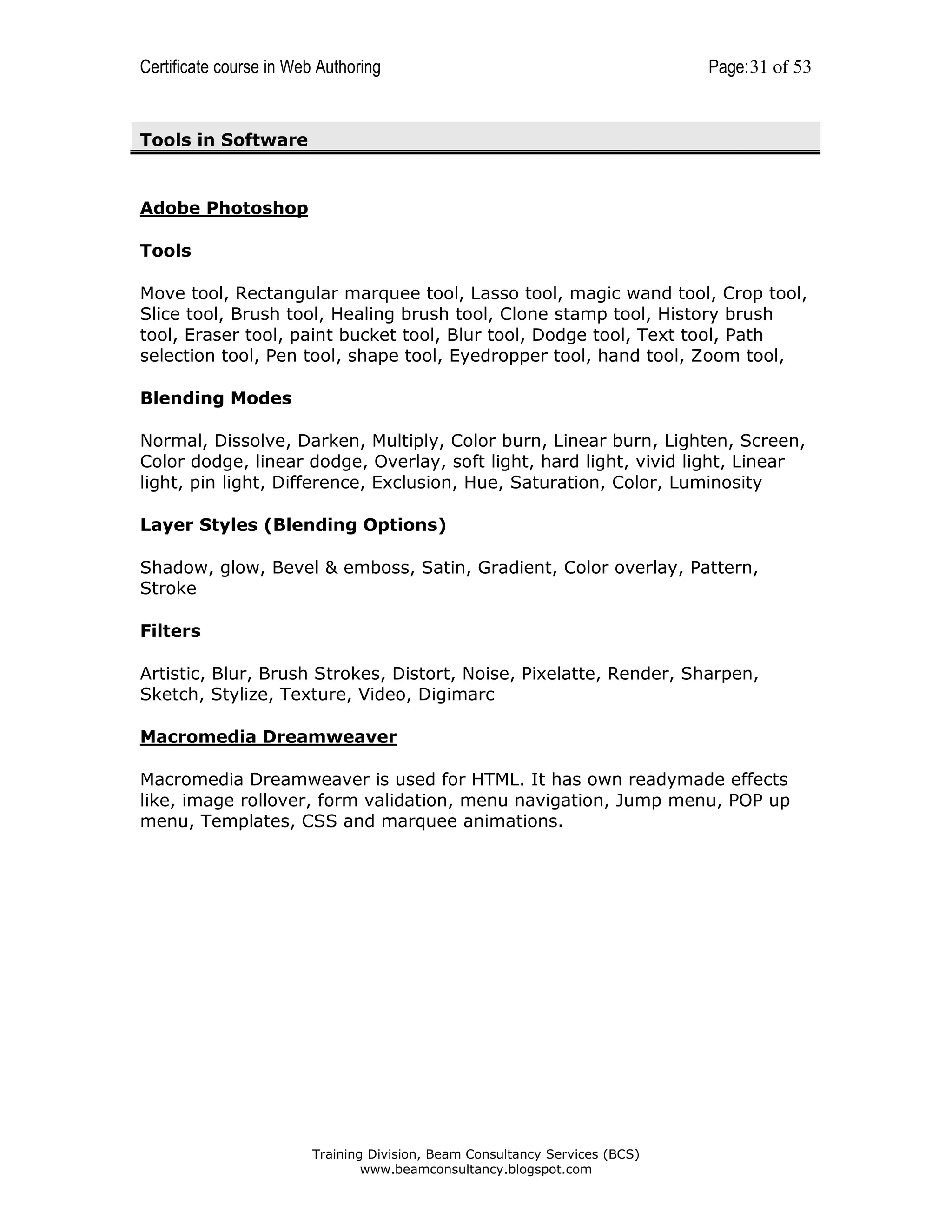 Certificate course in Web Authoring

Page: 31 of 53

Tools in Software

Adobe Photoshop
Tools
Move tool, Rectangular marquee tool, Lasso tool, magic wand tool, Crop tool,
Slice tool, Brush tool, Healing brush tool, Clone stamp tool, History brush
tool, Eraser tool, paint bucket tool, Blur tool, Dodge tool, Text tool, Path
selection tool, Pen tool, shape tool, Eyedropper tool, hand tool, Zoom tool,
Blending Modes
Normal, Dissolve, Darken, Multiply, Color burn, Linear burn, Lighten, Screen,
Color dodge, linear dodge, Overlay, soft light, hard light, vivid light, Linear
light, pin light, Difference, Exclusion, Hue, Saturation, Color, Luminosity
Layer Styles (Blending Options)
Shadow, glow, Bevel & emboss, Satin, Gradient, Color overlay, Pattern,
Stroke
Filters
Artistic, Blur, Brush Strokes, Distort, Noise, Pixelatte, Render, Sharpen,
Sketch, Stylize, Texture, Video, Digimarc
Macromedia Dreamweaver
Macromedia Dreamweaver is used for HTML. It has own readymade effects
like, image rollover, form validation, menu navigation, Jump menu, POP up
menu, Templates, CSS and marquee animations.

Training Division, Beam Consultancy Services (BCS)
www.beamconsultancy.blogspot.com

 