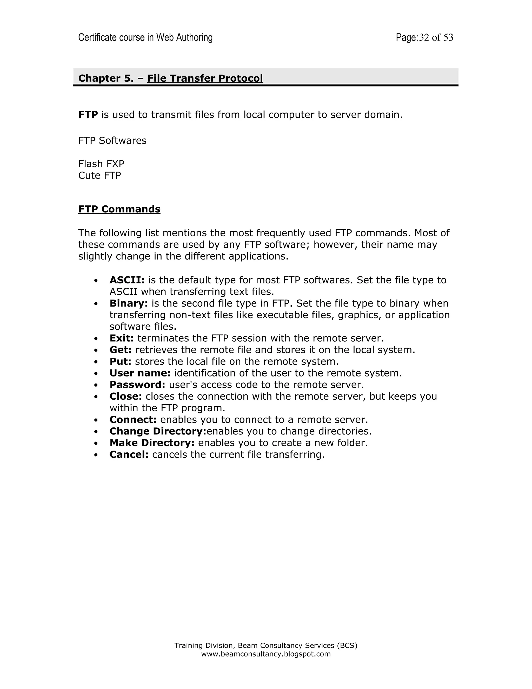 Certificate course in Web Authoring

Page: 32 of 53

Chapter 5. – File Transfer Protocol

FTP is used to transmit files from local computer to server domain.
FTP Softwares
Flash FXP
Cute FTP

FTP Commands
The following list mentions the most frequently used FTP commands. Most of
these commands are used by any FTP software; however, their name may
slightly change in the different applications.
•
•

•
•
•
•
•
•
•
•
•
•

ASCII: is the default type for most FTP softwares. Set the file type to
ASCII when transferring text files.
Binary: is the second file type in FTP. Set the file type to binary when
transferring non-text files like executable files, graphics, or application
software files.
Exit: terminates the FTP session with the remote server.
Get: retrieves the remote file and stores it on the local system.
Put: stores the local file on the remote system.
User name: identification of the user to the remote system.
Password: user's access code to the remote server.
Close: closes the connection with the remote server, but keeps you
within the FTP program.
Connect: enables you to connect to a remote server.
Change Directory:enables you to change directories.
Make Directory: enables you to create a new folder.
Cancel: cancels the current file transferring.

Training Division, Beam Consultancy Services (BCS)
www.beamconsultancy.blogspot.com

 