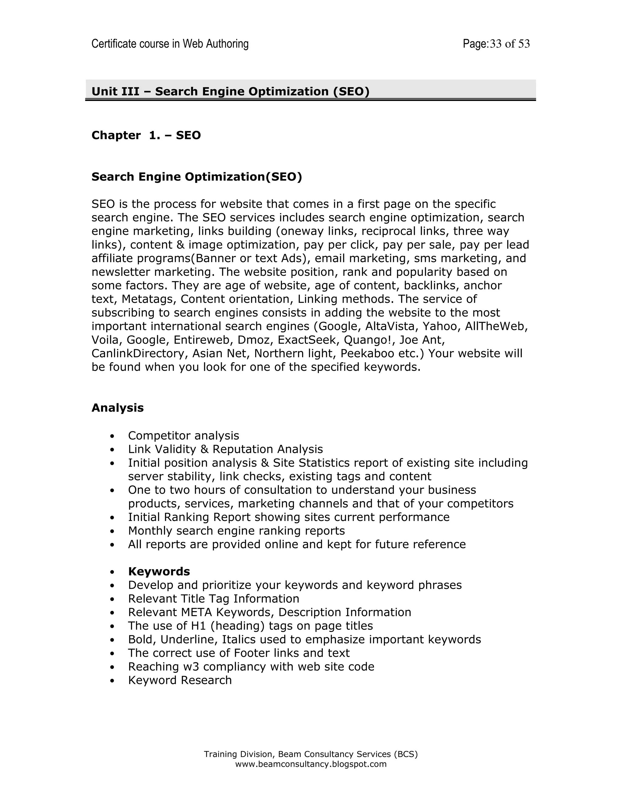 Certificate course in Web Authoring

Page: 33 of 53

Unit III – Search Engine Optimization (SEO)

Chapter 1. – SEO

Search Engine Optimization(SEO)
SEO is the process for website that comes in a first page on the specific
search engine. The SEO services includes search engine optimization, search
engine marketing, links building (oneway links, reciprocal links, three way
links), content & image optimization, pay per click, pay per sale, pay per lead
affiliate programs(Banner or text Ads), email marketing, sms marketing, and
newsletter marketing. The website position, rank and popularity based on
some factors. They are age of website, age of content, backlinks, anchor
text, Metatags, Content orientation, Linking methods. The service of
subscribing to search engines consists in adding the website to the most
important international search engines (Google, AltaVista, Yahoo, AllTheWeb,
Voila, Google, Entireweb, Dmoz, ExactSeek, Quango!, Joe Ant,
CanlinkDirectory, Asian Net, Northern light, Peekaboo etc.) Your website will
be found when you look for one of the specified keywords.

Analysis

•
•
•

Competitor analysis
Link Validity & Reputation Analysis
Initial position analysis & Site Statistics report of existing site including
server stability, link checks, existing tags and content
One to two hours of consultation to understand your business
products, services, marketing channels and that of your competitors
Initial Ranking Report showing sites current performance
Monthly search engine ranking reports
All reports are provided online and kept for future reference

•
•
•
•
•
•
•
•
•

Keywords
Develop and prioritize your keywords and keyword phrases
Relevant Title Tag Information
Relevant META Keywords, Description Information
The use of H1 (heading) tags on page titles
Bold, Underline, Italics used to emphasize important keywords
The correct use of Footer links and text
Reaching w3 compliancy with web site code
Keyword Research

•
•
•
•

Training Division, Beam Consultancy Services (BCS)
www.beamconsultancy.blogspot.com

 