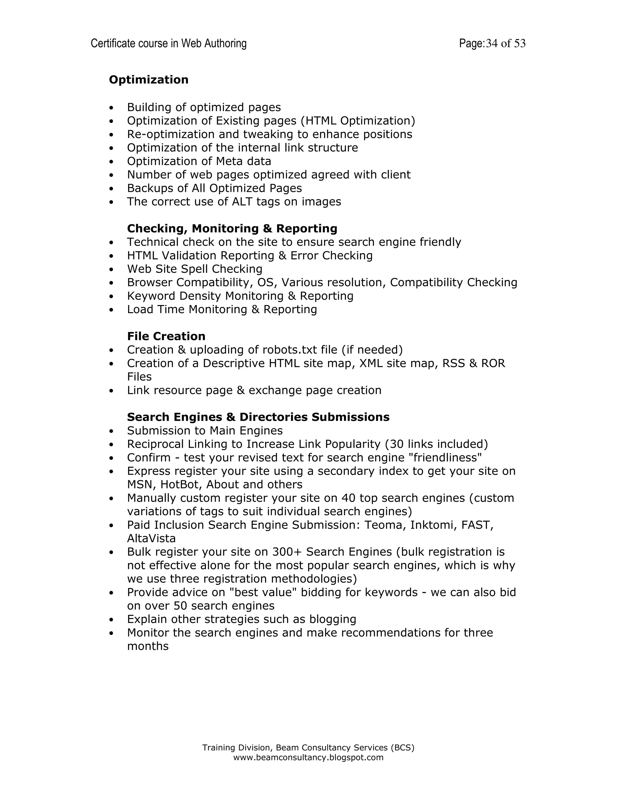 Certificate course in Web Authoring

Page: 34 of 53

Optimization
•
•
•
•
•
•
•
•

Building of optimized pages
Optimization of Existing pages (HTML Optimization)
Re-optimization and tweaking to enhance positions
Optimization of the internal link structure
Optimization of Meta data
Number of web pages optimized agreed with client
Backups of All Optimized Pages
The correct use of ALT tags on images

•
•
•
•
•
•

Checking, Monitoring & Reporting
Technical check on the site to ensure search engine friendly
HTML Validation Reporting & Error Checking
Web Site Spell Checking
Browser Compatibility, OS, Various resolution, Compatibility Checking
Keyword Density Monitoring & Reporting
Load Time Monitoring & Reporting

•
•
•

•
•
•
•
•
•
•

•
•
•

File Creation
Creation & uploading of robots.txt file (if needed)
Creation of a Descriptive HTML site map, XML site map, RSS & ROR
Files
Link resource page & exchange page creation
Search Engines & Directories Submissions
Submission to Main Engines
Reciprocal Linking to Increase Link Popularity (30 links included)
Confirm - test your revised text for search engine "friendliness"
Express register your site using a secondary index to get your site on
MSN, HotBot, About and others
Manually custom register your site on 40 top search engines (custom
variations of tags to suit individual search engines)
Paid Inclusion Search Engine Submission: Teoma, Inktomi, FAST,
AltaVista
Bulk register your site on 300+ Search Engines (bulk registration is
not effective alone for the most popular search engines, which is why
we use three registration methodologies)
Provide advice on "best value" bidding for keywords - we can also bid
on over 50 search engines
Explain other strategies such as blogging
Monitor the search engines and make recommendations for three
months

Training Division, Beam Consultancy Services (BCS)
www.beamconsultancy.blogspot.com

 
