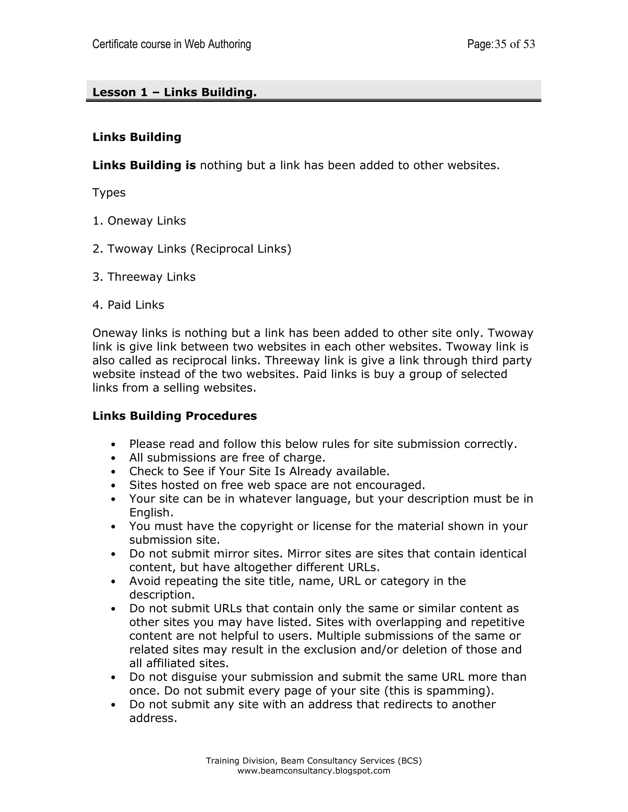 Certificate course in Web Authoring

Page: 35 of 53

Lesson 1 – Links Building.

Links Building
Links Building is nothing but a link has been added to other websites.
Types
1. Oneway Links
2. Twoway Links (Reciprocal Links)
3. Threeway Links
4. Paid Links
Oneway links is nothing but a link has been added to other site only. Twoway
link is give link between two websites in each other websites. Twoway link is
also called as reciprocal links. Threeway link is give a link through third party
website instead of the two websites. Paid links is buy a group of selected
links from a selling websites.
Links Building Procedures
•
•
•
•
•
•
•
•
•

•
•

Please read and follow this below rules for site submission correctly.
All submissions are free of charge.
Check to See if Your Site Is Already available.
Sites hosted on free web space are not encouraged.
Your site can be in whatever language, but your description must be in
English.
You must have the copyright or license for the material shown in your
submission site.
Do not submit mirror sites. Mirror sites are sites that contain identical
content, but have altogether different URLs.
Avoid repeating the site title, name, URL or category in the
description.
Do not submit URLs that contain only the same or similar content as
other sites you may have listed. Sites with overlapping and repetitive
content are not helpful to users. Multiple submissions of the same or
related sites may result in the exclusion and/or deletion of those and
all affiliated sites.
Do not disguise your submission and submit the same URL more than
once. Do not submit every page of your site (this is spamming).
Do not submit any site with an address that redirects to another
address.

Training Division, Beam Consultancy Services (BCS)
www.beamconsultancy.blogspot.com

 
