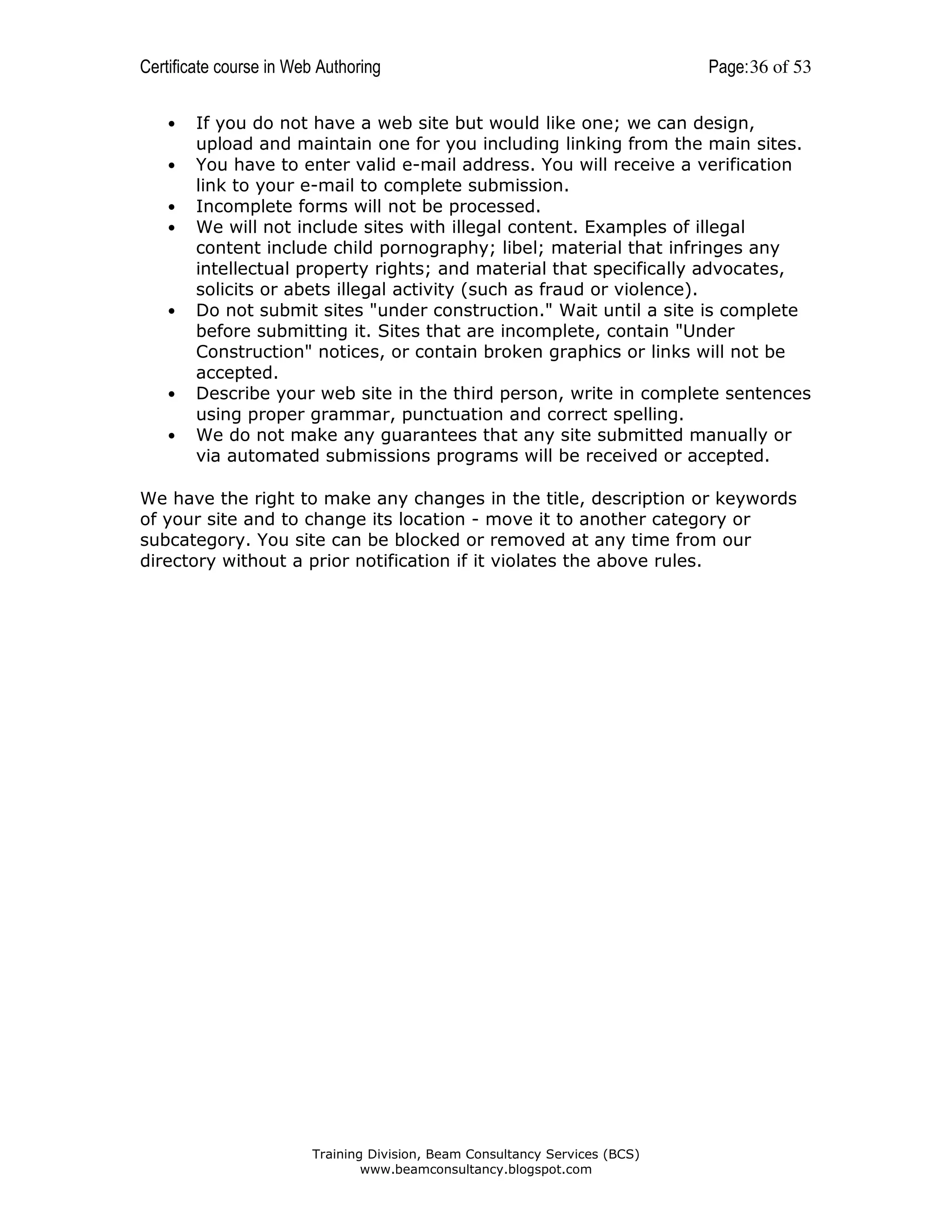 Certificate course in Web Authoring
•
•
•
•

•

•
•

Page: 36 of 53

If you do not have a web site but would like one; we can design,
upload and maintain one for you including linking from the main sites.
You have to enter valid e-mail address. You will receive a verification
link to your e-mail to complete submission.
Incomplete forms will not be processed.
We will not include sites with illegal content. Examples of illegal
content include child pornography; libel; material that infringes any
intellectual property rights; and material that specifically advocates,
solicits or abets illegal activity (such as fraud or violence).
Do not submit sites "under construction." Wait until a site is complete
before submitting it. Sites that are incomplete, contain "Under
Construction" notices, or contain broken graphics or links will not be
accepted.
Describe your web site in the third person, write in complete sentences
using proper grammar, punctuation and correct spelling.
We do not make any guarantees that any site submitted manually or
via automated submissions programs will be received or accepted.

We have the right to make any changes in the title, description or keywords
of your site and to change its location - move it to another category or
subcategory. You site can be blocked or removed at any time from our
directory without a prior notification if it violates the above rules.

Training Division, Beam Consultancy Services (BCS)
www.beamconsultancy.blogspot.com

 