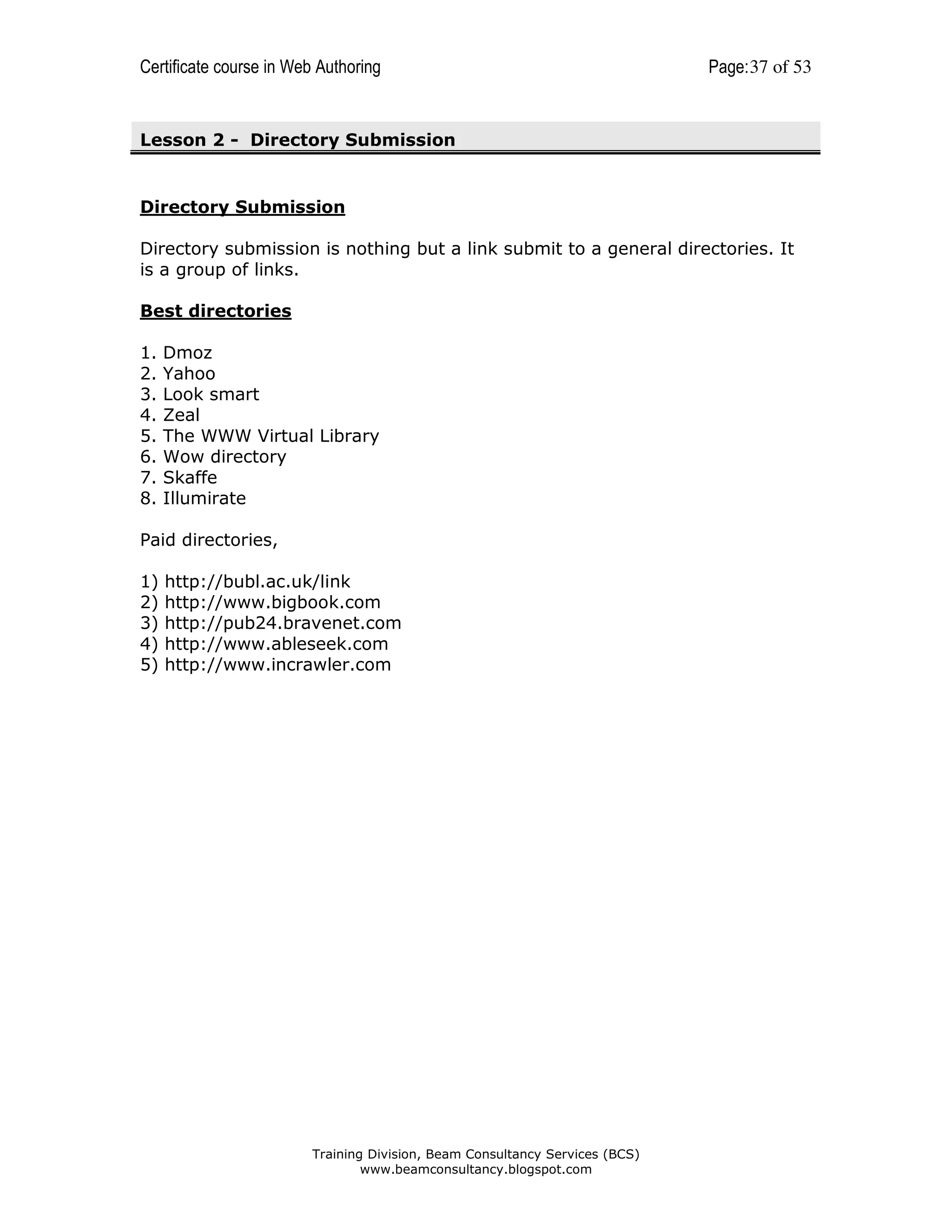 Certificate course in Web Authoring

Page: 37 of 53

Lesson 2 - Directory Submission

Directory Submission
Directory submission is nothing but a link submit to a general directories. It
is a group of links.
Best directories
1.
2.
3.
4.
5.
6.
7.
8.

Dmoz
Yahoo
Look smart
Zeal
The WWW Virtual Library
Wow directory
Skaffe
Illumirate

Paid directories,
1)
2)
3)
4)
5)

http://bubl.ac.uk/link
http://www.bigbook.com
http://pub24.bravenet.com
http://www.ableseek.com
http://www.incrawler.com

Training Division, Beam Consultancy Services (BCS)
www.beamconsultancy.blogspot.com

 