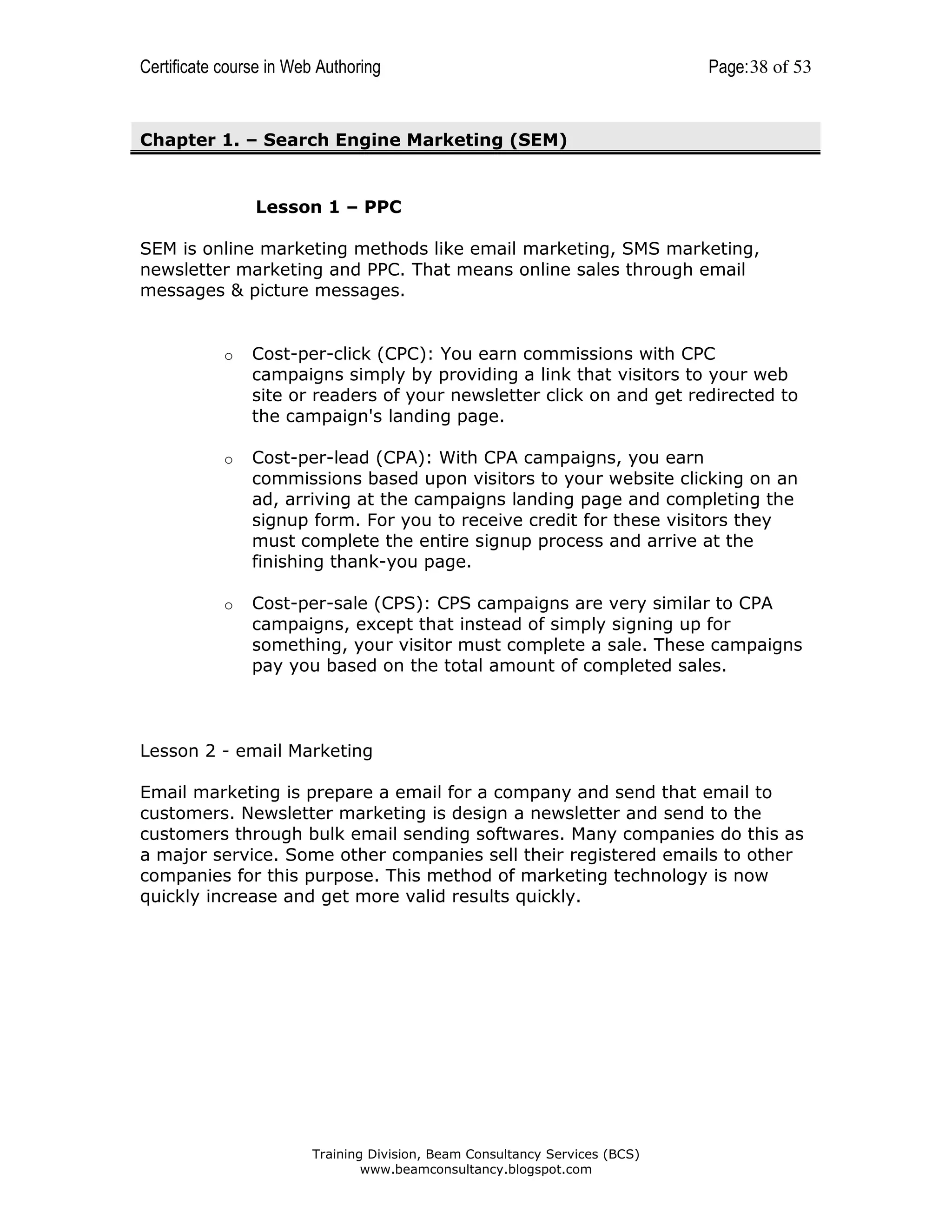 Certificate course in Web Authoring

Page: 38 of 53

Chapter 1. – Search Engine Marketing (SEM)

Lesson 1 – PPC
SEM is online marketing methods like email marketing, SMS marketing,
newsletter marketing and PPC. That means online sales through email
messages & picture messages.

o

Cost-per-click (CPC): You earn commissions with CPC
campaigns simply by providing a link that visitors to your web
site or readers of your newsletter click on and get redirected to
the campaign's landing page.

o

Cost-per-lead (CPA): With CPA campaigns, you earn
commissions based upon visitors to your website clicking on an
ad, arriving at the campaigns landing page and completing the
signup form. For you to receive credit for these visitors they
must complete the entire signup process and arrive at the
finishing thank-you page.

o

Cost-per-sale (CPS): CPS campaigns are very similar to CPA
campaigns, except that instead of simply signing up for
something, your visitor must complete a sale. These campaigns
pay you based on the total amount of completed sales.

Lesson 2 - email Marketing
Email marketing is prepare a email for a company and send that email to
customers. Newsletter marketing is design a newsletter and send to the
customers through bulk email sending softwares. Many companies do this as
a major service. Some other companies sell their registered emails to other
companies for this purpose. This method of marketing technology is now
quickly increase and get more valid results quickly.

Training Division, Beam Consultancy Services (BCS)
www.beamconsultancy.blogspot.com

 