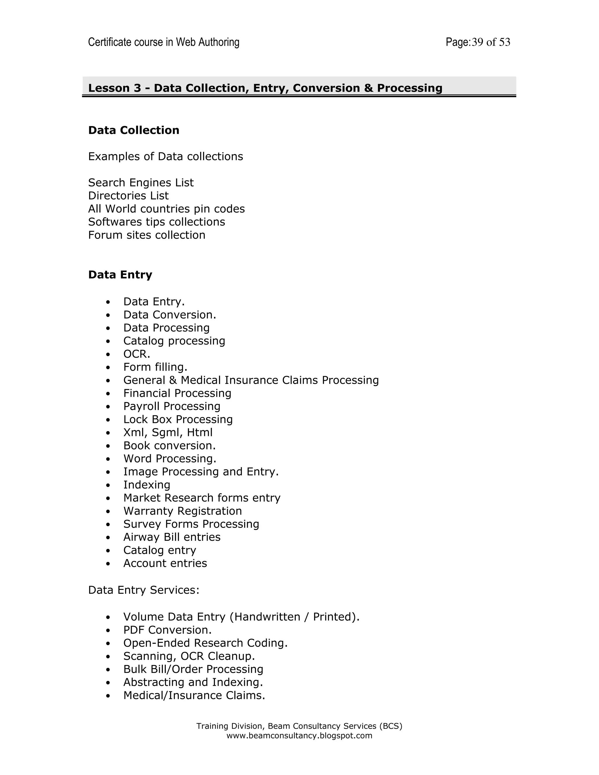 Certificate course in Web Authoring

Lesson 3 - Data Collection, Entry, Conversion & Processing

Data Collection
Examples of Data collections
Search Engines List
Directories List
All World countries pin codes
Softwares tips collections
Forum sites collection

Data Entry
•
•
•
•
•
•
•
•
•
•
•
•
•
•
•
•
•
•
•
•
•

Data Entry.
Data Conversion.
Data Processing
Catalog processing
OCR.
Form filling.
General & Medical Insurance Claims Processing
Financial Processing
Payroll Processing
Lock Box Processing
Xml, Sgml, Html
Book conversion.
Word Processing.
Image Processing and Entry.
Indexing
Market Research forms entry
Warranty Registration
Survey Forms Processing
Airway Bill entries
Catalog entry
Account entries

Data Entry Services:
•
•
•
•
•
•
•

Volume Data Entry (Handwritten / Printed).
PDF Conversion.
Open-Ended Research Coding.
Scanning, OCR Cleanup.
Bulk Bill/Order Processing
Abstracting and Indexing.
Medical/Insurance Claims.
Training Division, Beam Consultancy Services (BCS)
www.beamconsultancy.blogspot.com

Page: 39 of 53

 