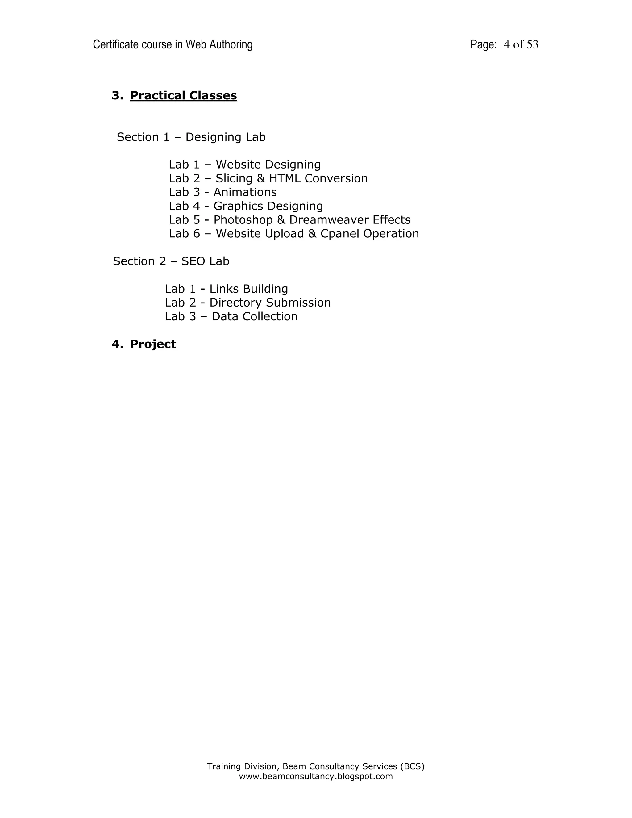 Certificate course in Web Authoring

3. Practical Classes

Section 1 – Designing Lab
Lab
Lab
Lab
Lab
Lab
Lab

1
2
3
4
5
6

– Website Designing
– Slicing & HTML Conversion
- Animations
- Graphics Designing
- Photoshop & Dreamweaver Effects
– Website Upload & Cpanel Operation

Section 2 – SEO Lab
Lab 1 - Links Building
Lab 2 - Directory Submission
Lab 3 – Data Collection
4. Project

Training Division, Beam Consultancy Services (BCS)
www.beamconsultancy.blogspot.com

Page: 4 of 53

 