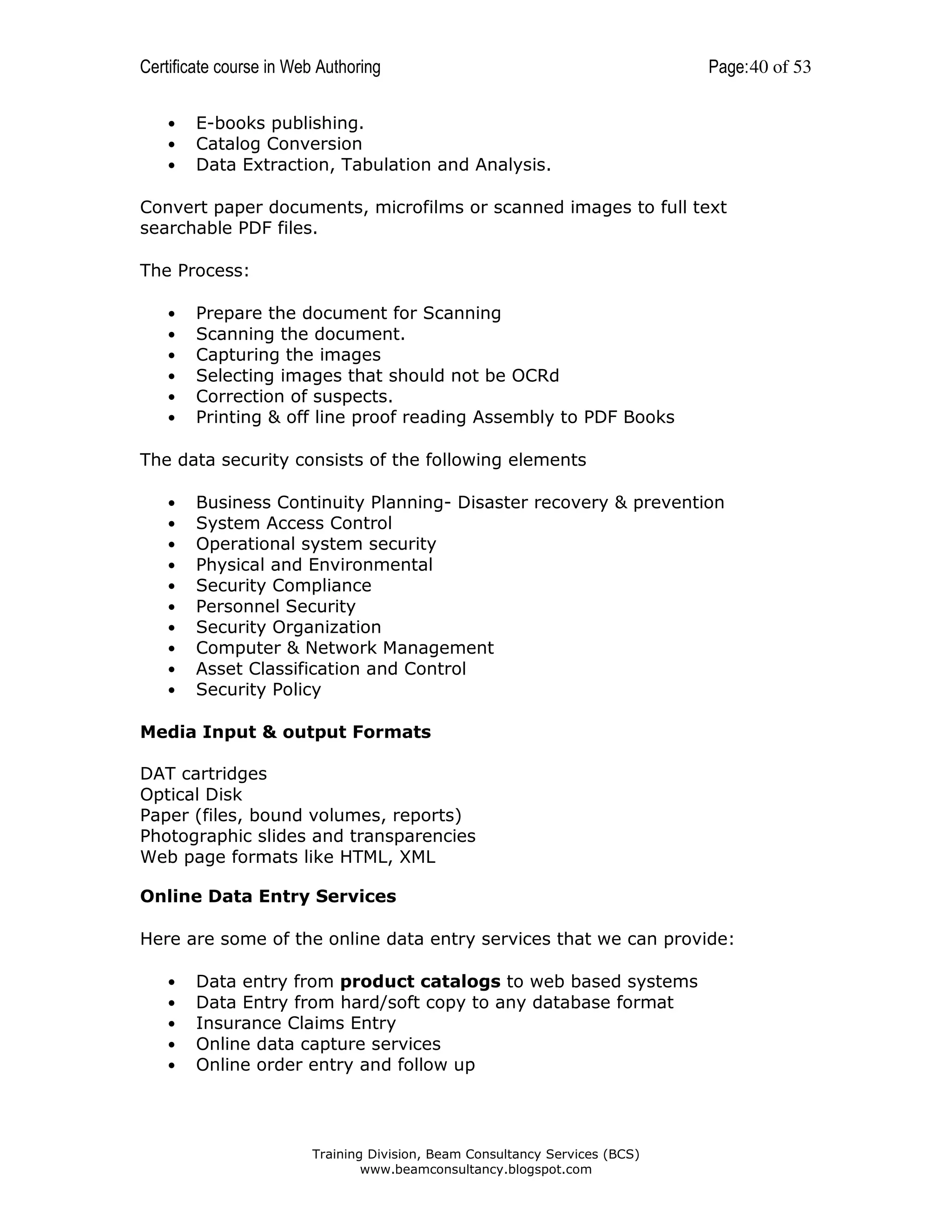 Certificate course in Web Authoring
•
•
•

Page: 40 of 53

E-books publishing.
Catalog Conversion
Data Extraction, Tabulation and Analysis.

Convert paper documents, microfilms or scanned images to full text
searchable PDF files.
The Process:
•
•
•
•
•
•

Prepare the document for Scanning
Scanning the document.
Capturing the images
Selecting images that should not be OCRd
Correction of suspects.
Printing & off line proof reading Assembly to PDF Books

The data security consists of the following elements
•
•
•
•
•
•
•
•
•
•

Business Continuity Planning- Disaster recovery & prevention
System Access Control
Operational system security
Physical and Environmental
Security Compliance
Personnel Security
Security Organization
Computer & Network Management
Asset Classification and Control
Security Policy

Media Input & output Formats
DAT cartridges
Optical Disk
Paper (files, bound volumes, reports)
Photographic slides and transparencies
Web page formats like HTML, XML
Online Data Entry Services
Here are some of the online data entry services that we can provide:
•
•
•
•
•

Data entry from product catalogs to web based systems
Data Entry from hard/soft copy to any database format
Insurance Claims Entry
Online data capture services
Online order entry and follow up

Training Division, Beam Consultancy Services (BCS)
www.beamconsultancy.blogspot.com

 