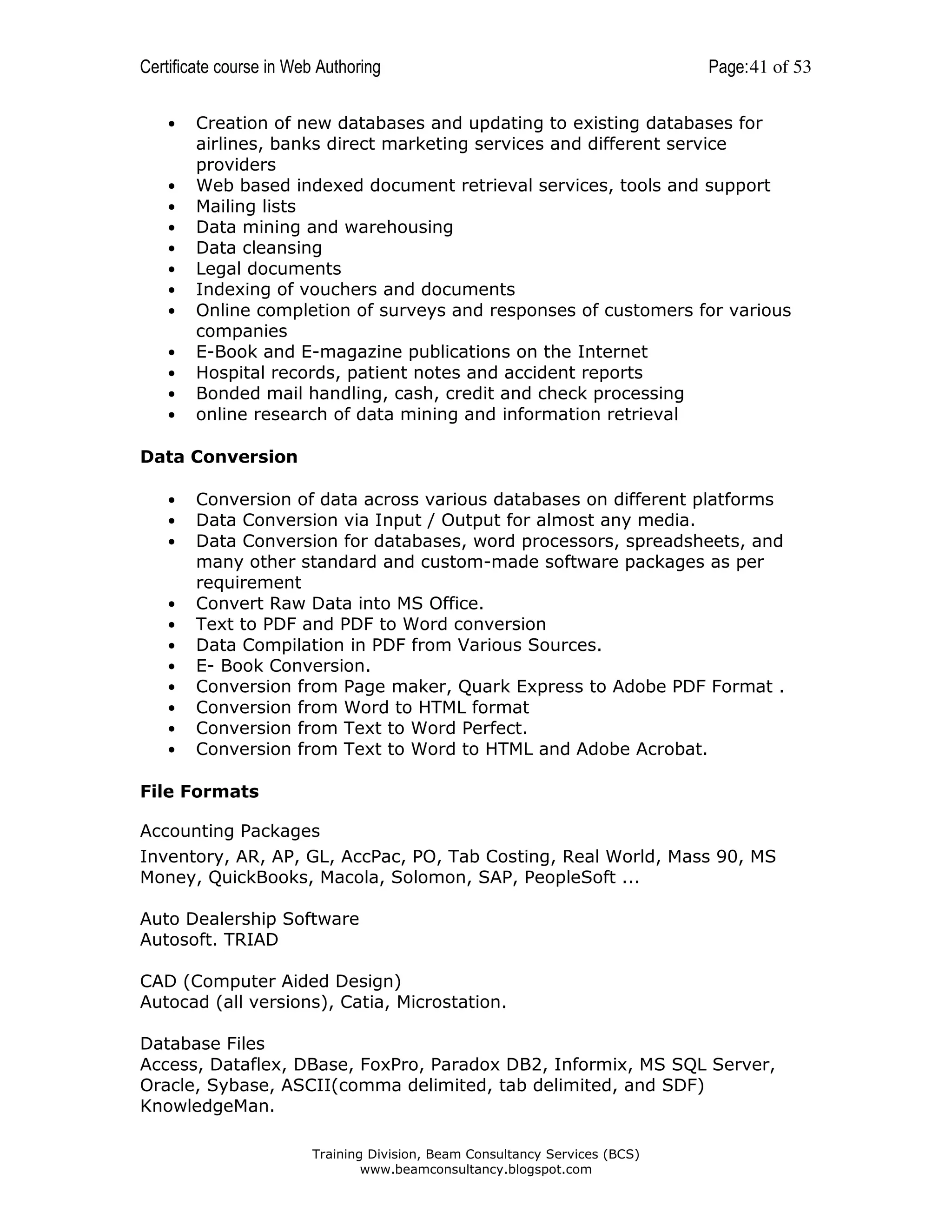 Certificate course in Web Authoring
•

•
•
•
•
•
•
•
•
•
•
•

Page: 41 of 53

Creation of new databases and updating to existing databases for
airlines, banks direct marketing services and different service
providers
Web based indexed document retrieval services, tools and support
Mailing lists
Data mining and warehousing
Data cleansing
Legal documents
Indexing of vouchers and documents
Online completion of surveys and responses of customers for various
companies
E-Book and E-magazine publications on the Internet
Hospital records, patient notes and accident reports
Bonded mail handling, cash, credit and check processing
online research of data mining and information retrieval

Data Conversion
•
•
•

•
•
•
•
•
•
•
•

Conversion of data across various databases on different platforms
Data Conversion via Input / Output for almost any media.
Data Conversion for databases, word processors, spreadsheets, and
many other standard and custom-made software packages as per
requirement
Convert Raw Data into MS Office.
Text to PDF and PDF to Word conversion
Data Compilation in PDF from Various Sources.
E- Book Conversion.
Conversion from Page maker, Quark Express to Adobe PDF Format .
Conversion from Word to HTML format
Conversion from Text to Word Perfect.
Conversion from Text to Word to HTML and Adobe Acrobat.

File Formats
Accounting Packages
Inventory, AR, AP, GL, AccPac, PO, Tab Costing, Real World, Mass 90, MS
Money, QuickBooks, Macola, Solomon, SAP, PeopleSoft ...
Auto Dealership Software
Autosoft. TRIAD
CAD (Computer Aided Design)
Autocad (all versions), Catia, Microstation.
Database Files
Access, Dataflex, DBase, FoxPro, Paradox DB2, Informix, MS SQL Server,
Oracle, Sybase, ASCII(comma delimited, tab delimited, and SDF)
KnowledgeMan.
Training Division, Beam Consultancy Services (BCS)
www.beamconsultancy.blogspot.com

 