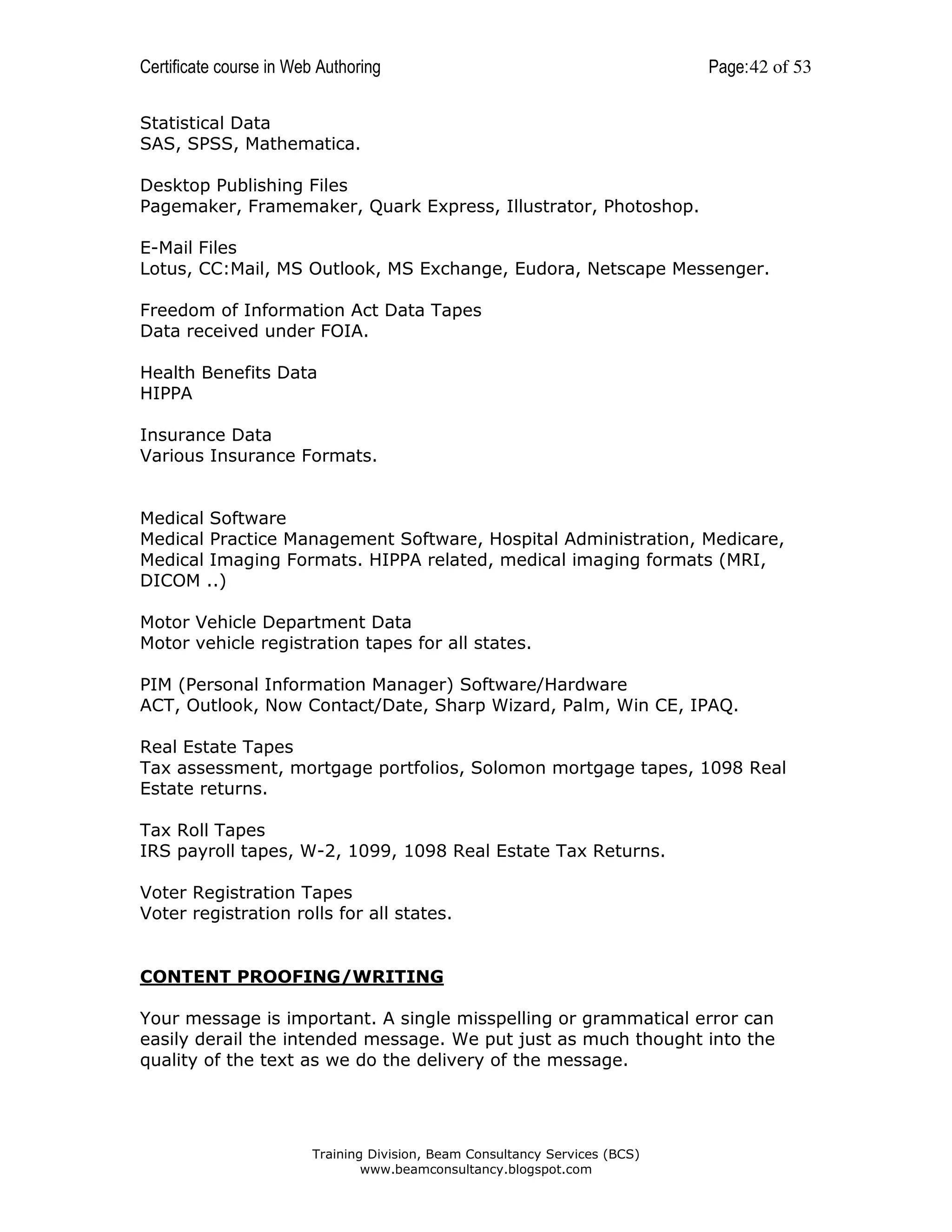 Certificate course in Web Authoring

Page: 42 of 53

Statistical Data
SAS, SPSS, Mathematica.
Desktop Publishing Files
Pagemaker, Framemaker, Quark Express, Illustrator, Photoshop.
E-Mail Files
Lotus, CC:Mail, MS Outlook, MS Exchange, Eudora, Netscape Messenger.
Freedom of Information Act Data Tapes
Data received under FOIA.
Health Benefits Data
HIPPA
Insurance Data
Various Insurance Formats.

Medical Software
Medical Practice Management Software, Hospital Administration, Medicare,
Medical Imaging Formats. HIPPA related, medical imaging formats (MRI,
DICOM ..)
Motor Vehicle Department Data
Motor vehicle registration tapes for all states.
PIM (Personal Information Manager) Software/Hardware
ACT, Outlook, Now Contact/Date, Sharp Wizard, Palm, Win CE, IPAQ.
Real Estate Tapes
Tax assessment, mortgage portfolios, Solomon mortgage tapes, 1098 Real
Estate returns.
Tax Roll Tapes
IRS payroll tapes, W-2, 1099, 1098 Real Estate Tax Returns.
Voter Registration Tapes
Voter registration rolls for all states.

CONTENT PROOFING/WRITING
Your message is important. A single misspelling or grammatical error can
easily derail the intended message. We put just as much thought into the
quality of the text as we do the delivery of the message.

Training Division, Beam Consultancy Services (BCS)
www.beamconsultancy.blogspot.com

 