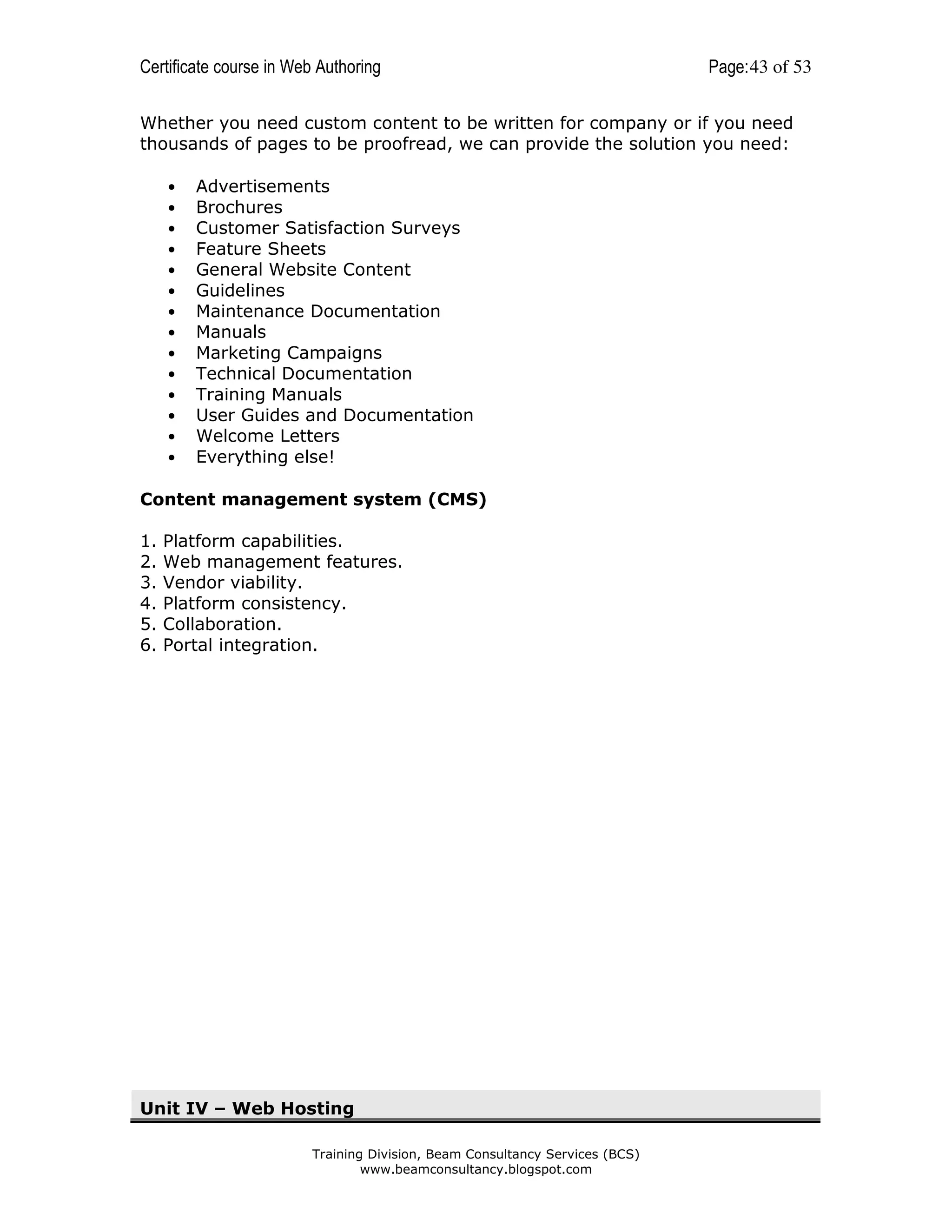 Certificate course in Web Authoring

Page: 43 of 53

Whether you need custom content to be written for company or if you need
thousands of pages to be proofread, we can provide the solution you need:
•
•
•
•
•
•
•
•
•
•
•
•
•
•

Advertisements
Brochures
Customer Satisfaction Surveys
Feature Sheets
General Website Content
Guidelines
Maintenance Documentation
Manuals
Marketing Campaigns
Technical Documentation
Training Manuals
User Guides and Documentation
Welcome Letters
Everything else!

Content management system (CMS)
1.
2.
3.
4.
5.
6.

Platform capabilities.
Web management features.
Vendor viability.
Platform consistency.
Collaboration.
Portal integration.

Unit IV – Web Hosting
Training Division, Beam Consultancy Services (BCS)
www.beamconsultancy.blogspot.com

 