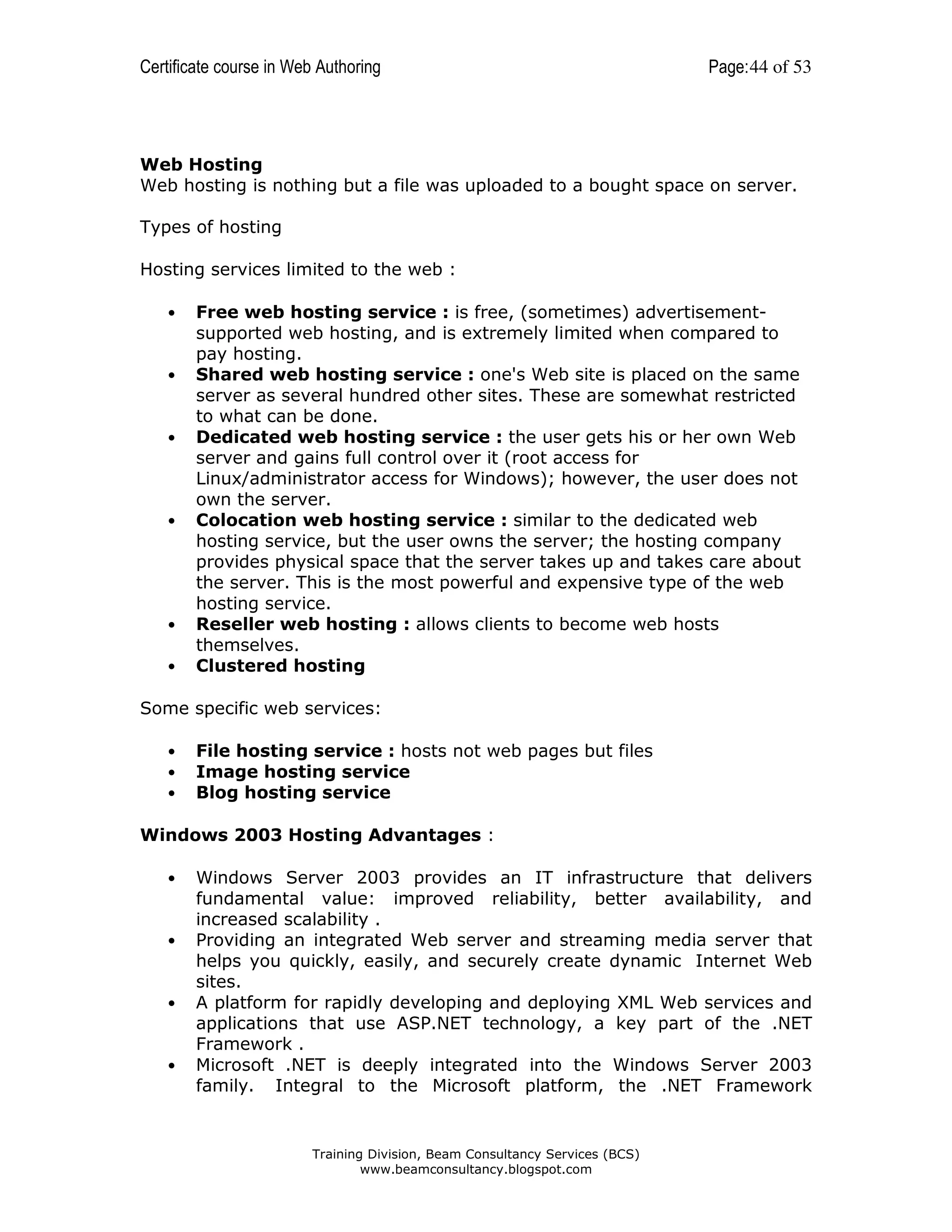 Certificate course in Web Authoring

Page: 44 of 53

Web Hosting
Web hosting is nothing but a file was uploaded to a bought space on server.
Types of hosting
Hosting services limited to the web :
•

•

•

•

•
•

Free web hosting service : is free, (sometimes) advertisementsupported web hosting, and is extremely limited when compared to
pay hosting.
Shared web hosting service : one's Web site is placed on the same
server as several hundred other sites. These are somewhat restricted
to what can be done.
Dedicated web hosting service : the user gets his or her own Web
server and gains full control over it (root access for
Linux/administrator access for Windows); however, the user does not
own the server.
Colocation web hosting service : similar to the dedicated web
hosting service, but the user owns the server; the hosting company
provides physical space that the server takes up and takes care about
the server. This is the most powerful and expensive type of the web
hosting service.
Reseller web hosting : allows clients to become web hosts
themselves.
Clustered hosting

Some specific web services:
•
•
•

File hosting service : hosts not web pages but files
Image hosting service
Blog hosting service

Windows 2003 Hosting Advantages :
•

•

•

•

Windows Server 2003 provides an IT infrastructure that delivers
fundamental value: improved reliability, better availability, and
increased scalability .
Providing an integrated Web server and streaming media server that
helps you quickly, easily, and securely create dynamic Internet Web
sites.
A platform for rapidly developing and deploying XML Web services and
applications that use ASP.NET technology, a key part of the .NET
Framework .
Microsoft .NET is deeply integrated into the Windows Server 2003
family. Integral to the Microsoft platform, the .NET Framework

Training Division, Beam Consultancy Services (BCS)
www.beamconsultancy.blogspot.com

 