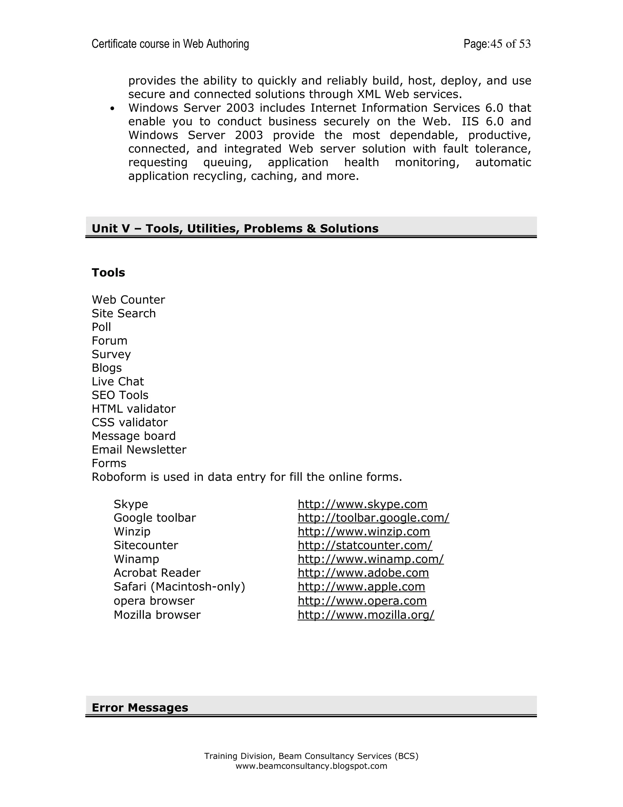 Certificate course in Web Authoring

•

Page: 45 of 53

provides the ability to quickly and reliably build, host, deploy, and use
secure and connected solutions through XML Web services.
Windows Server 2003 includes Internet Information Services 6.0 that
enable you to conduct business securely on the Web. IIS 6.0 and
Windows Server 2003 provide the most dependable, productive,
connected, and integrated Web server solution with fault tolerance,
requesting queuing, application health monitoring, automatic
application recycling, caching, and more.

Unit V – Tools, Utilities, Problems & Solutions

Tools
Web Counter
Site Search
Poll
Forum
Survey
Blogs
Live Chat
SEO Tools
HTML validator
CSS validator
Message board
Email Newsletter
Forms
Roboform is used in data entry for fill the online forms.
Skype
Google toolbar
Winzip
Sitecounter
Winamp
Acrobat Reader
Safari (Macintosh-only)
opera browser
Mozilla browser

http://www.skype.com
http://toolbar.google.com/
http://www.winzip.com
http://statcounter.com/
http://www.winamp.com/
http://www.adobe.com
http://www.apple.com
http://www.opera.com
http://www.mozilla.org/

Error Messages

Training Division, Beam Consultancy Services (BCS)
www.beamconsultancy.blogspot.com

 