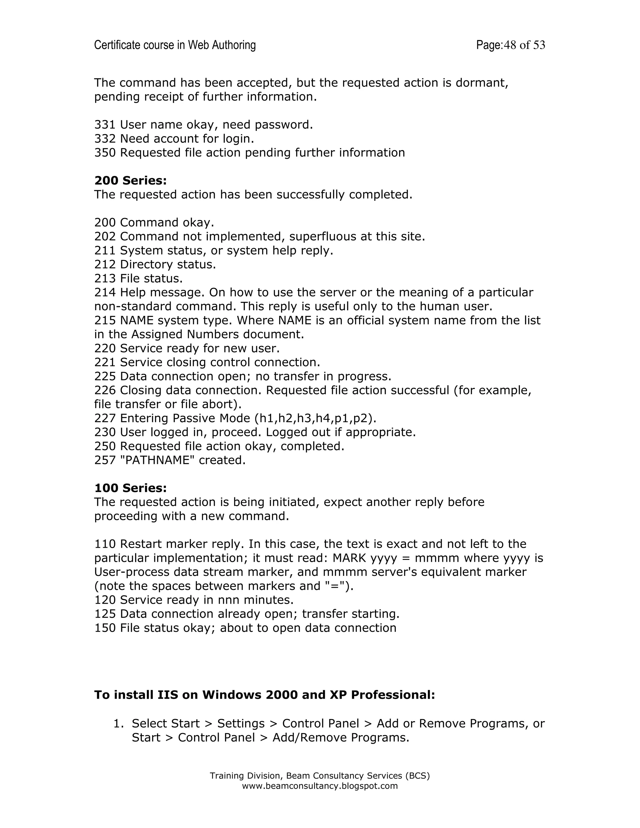 Certificate course in Web Authoring

Page: 48 of 53

The command has been accepted, but the requested action is dormant,
pending receipt of further information.
331 User name okay, need password.
332 Need account for login.
350 Requested file action pending further information
200 Series:
The requested action has been successfully completed.
200 Command okay.
202 Command not implemented, superfluous at this site.
211 System status, or system help reply.
212 Directory status.
213 File status.
214 Help message. On how to use the server or the meaning of a particular
non-standard command. This reply is useful only to the human user.
215 NAME system type. Where NAME is an official system name from the list
in the Assigned Numbers document.
220 Service ready for new user.
221 Service closing control connection.
225 Data connection open; no transfer in progress.
226 Closing data connection. Requested file action successful (for example,
file transfer or file abort).
227 Entering Passive Mode (h1,h2,h3,h4,p1,p2).
230 User logged in, proceed. Logged out if appropriate.
250 Requested file action okay, completed.
257 "PATHNAME" created.
100 Series:
The requested action is being initiated, expect another reply before
proceeding with a new command.
110 Restart marker reply. In this case, the text is exact and not left to the
particular implementation; it must read: MARK yyyy = mmmm where yyyy is
User-process data stream marker, and mmmm server's equivalent marker
(note the spaces between markers and "=").
120 Service ready in nnn minutes.
125 Data connection already open; transfer starting.
150 File status okay; about to open data connection

To install IIS on Windows 2000 and XP Professional:
1. Select Start > Settings > Control Panel > Add or Remove Programs, or
Start > Control Panel > Add/Remove Programs.
Training Division, Beam Consultancy Services (BCS)
www.beamconsultancy.blogspot.com

 