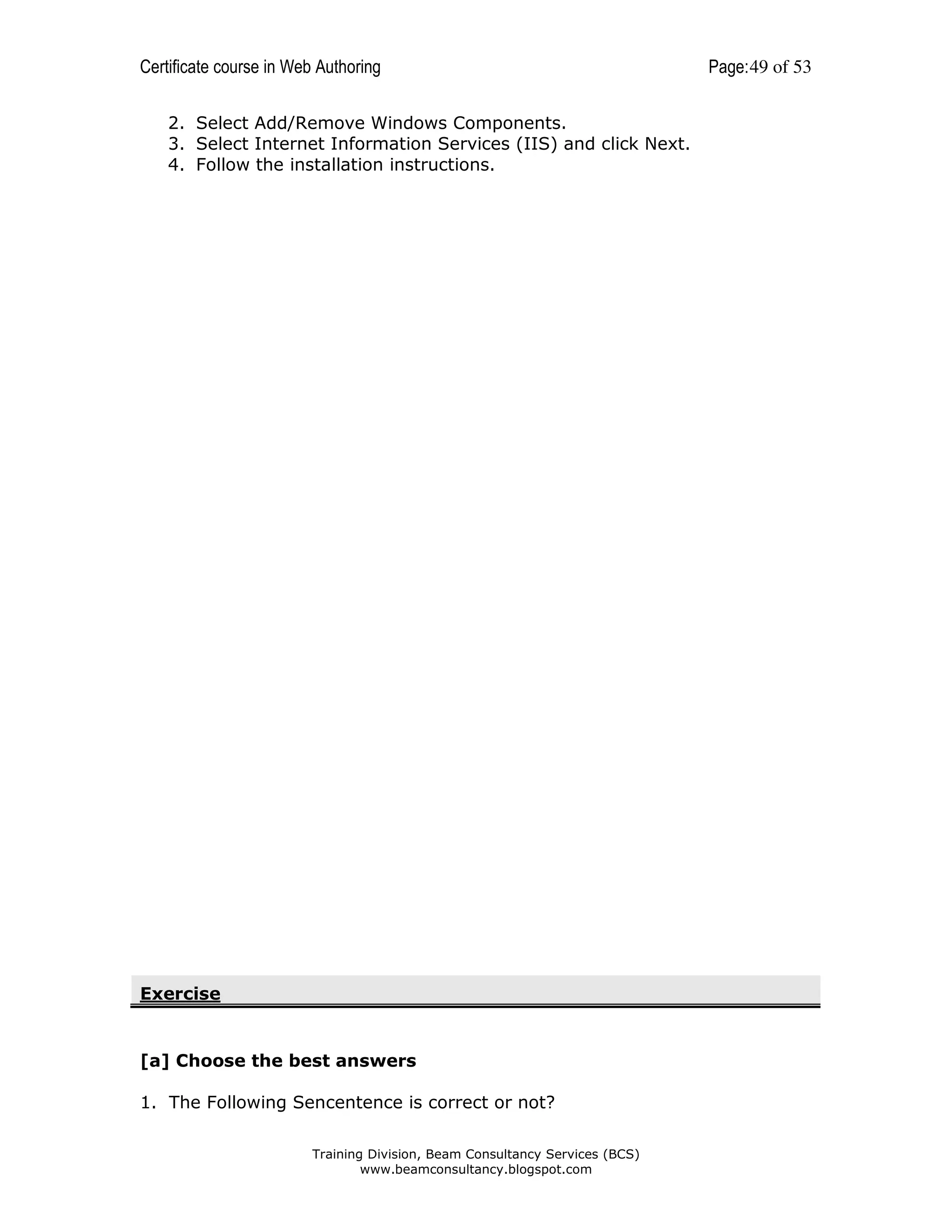 Certificate course in Web Authoring
2. Select Add/Remove Windows Components.
3. Select Internet Information Services (IIS) and click Next.
4. Follow the installation instructions.

Exercise

[a] Choose the best answers
1. The Following Sencentence is correct or not?
Training Division, Beam Consultancy Services (BCS)
www.beamconsultancy.blogspot.com

Page: 49 of 53

 