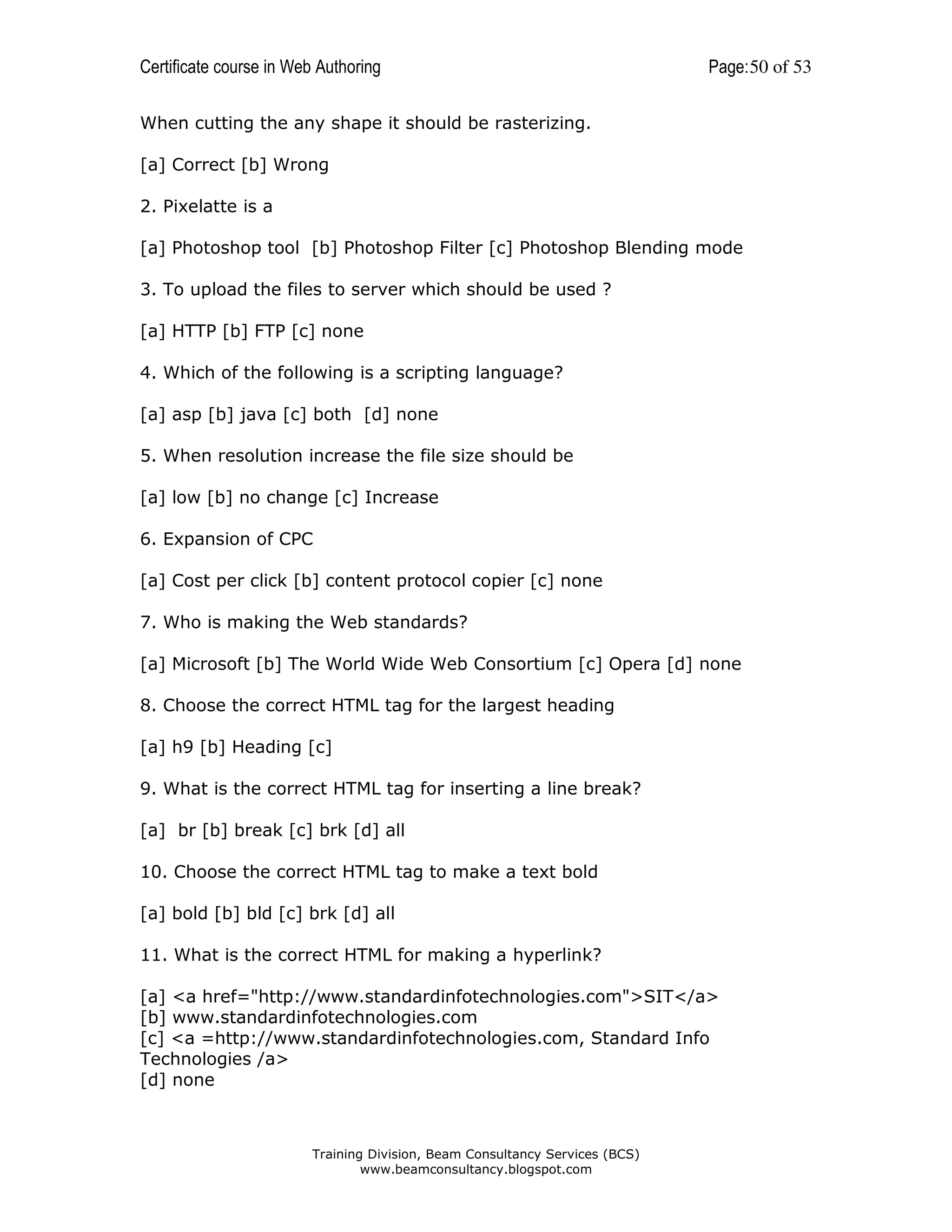 Certificate course in Web Authoring

Page: 50 of 53

When cutting the any shape it should be rasterizing.
[a] Correct [b] Wrong
2. Pixelatte is a
[a] Photoshop tool [b] Photoshop Filter [c] Photoshop Blending mode
3. To upload the files to server which should be used ?
[a] HTTP [b] FTP [c] none
4. Which of the following is a scripting language?
[a] asp [b] java [c] both [d] none
5. When resolution increase the file size should be
[a] low [b] no change [c] Increase
6. Expansion of CPC
[a] Cost per click [b] content protocol copier [c] none
7. Who is making the Web standards?
[a] Microsoft [b] The World Wide Web Consortium [c] Opera [d] none
8. Choose the correct HTML tag for the largest heading
[a] h9 [b] Heading [c]
9. What is the correct HTML tag for inserting a line break?
[a] br [b] break [c] brk [d] all
10. Choose the correct HTML tag to make a text bold
[a] bold [b] bld [c] brk [d] all
11. What is the correct HTML for making a hyperlink?
[a] <a href="http://www.standardinfotechnologies.com">SIT</a>
[b] www.standardinfotechnologies.com
[c] <a =http://www.standardinfotechnologies.com, Standard Info
Technologies /a>
[d] none

Training Division, Beam Consultancy Services (BCS)
www.beamconsultancy.blogspot.com

 