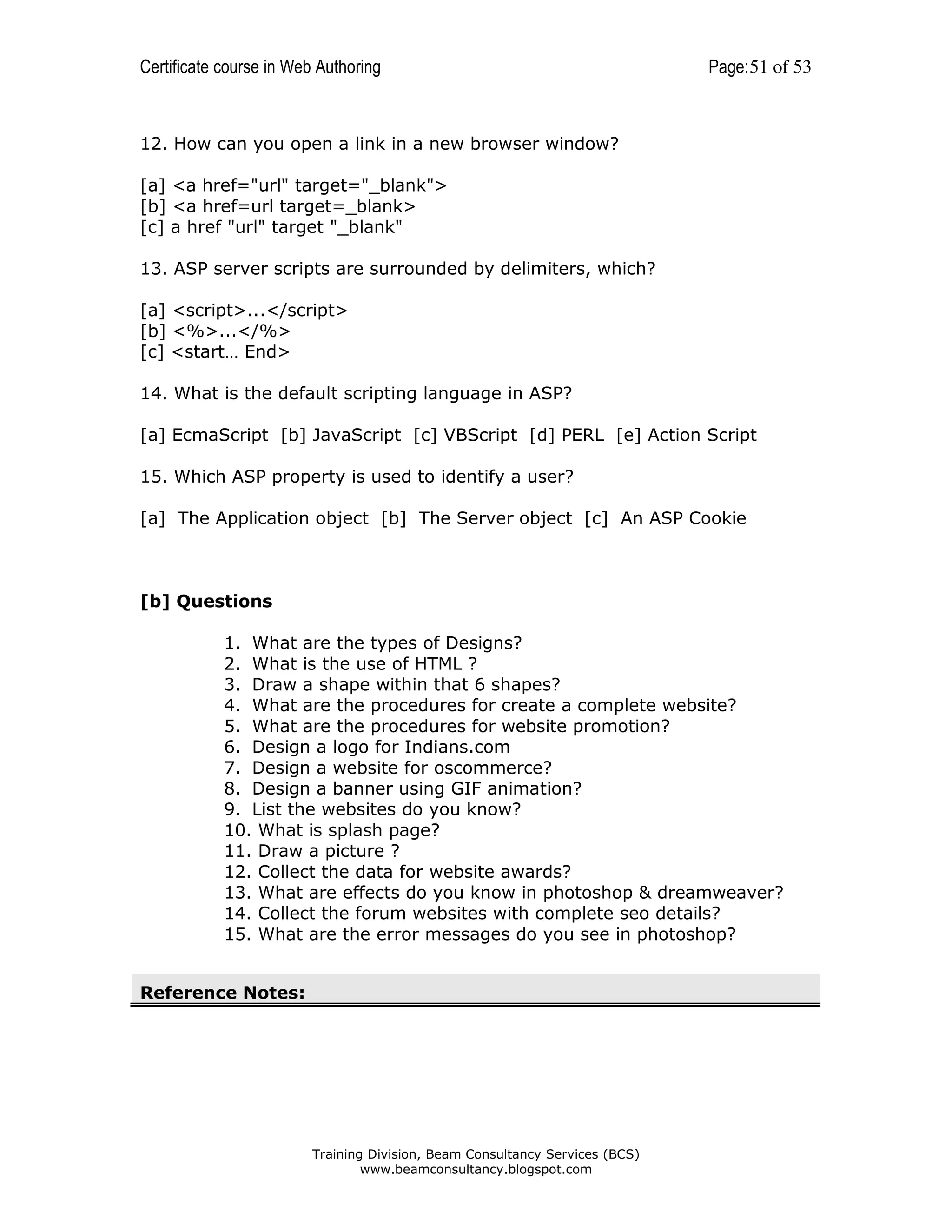 Certificate course in Web Authoring

Page: 51 of 53

12. How can you open a link in a new browser window?
[a] <a href="url" target="_blank">
[b] <a href=url target=_blank>
[c] a href "url" target "_blank"
13. ASP server scripts are surrounded by delimiters, which?
[a] <script>...</script>
[b] <%>...</%>
[c] <start… End>
14. What is the default scripting language in ASP?
[a] EcmaScript [b] JavaScript [c] VBScript [d] PERL [e] Action Script
15. Which ASP property is used to identify a user?
[a] The Application object [b] The Server object [c] An ASP Cookie

[b] Questions
1. What are the types of Designs?
2. What is the use of HTML ?
3. Draw a shape within that 6 shapes?
4. What are the procedures for create a complete website?
5. What are the procedures for website promotion?
6. Design a logo for Indians.com
7. Design a website for oscommerce?
8. Design a banner using GIF animation?
9. List the websites do you know?
10. What is splash page?
11. Draw a picture ?
12. Collect the data for website awards?
13. What are effects do you know in photoshop & dreamweaver?
14. Collect the forum websites with complete seo details?
15. What are the error messages do you see in photoshop?
Reference Notes:

Training Division, Beam Consultancy Services (BCS)
www.beamconsultancy.blogspot.com

 