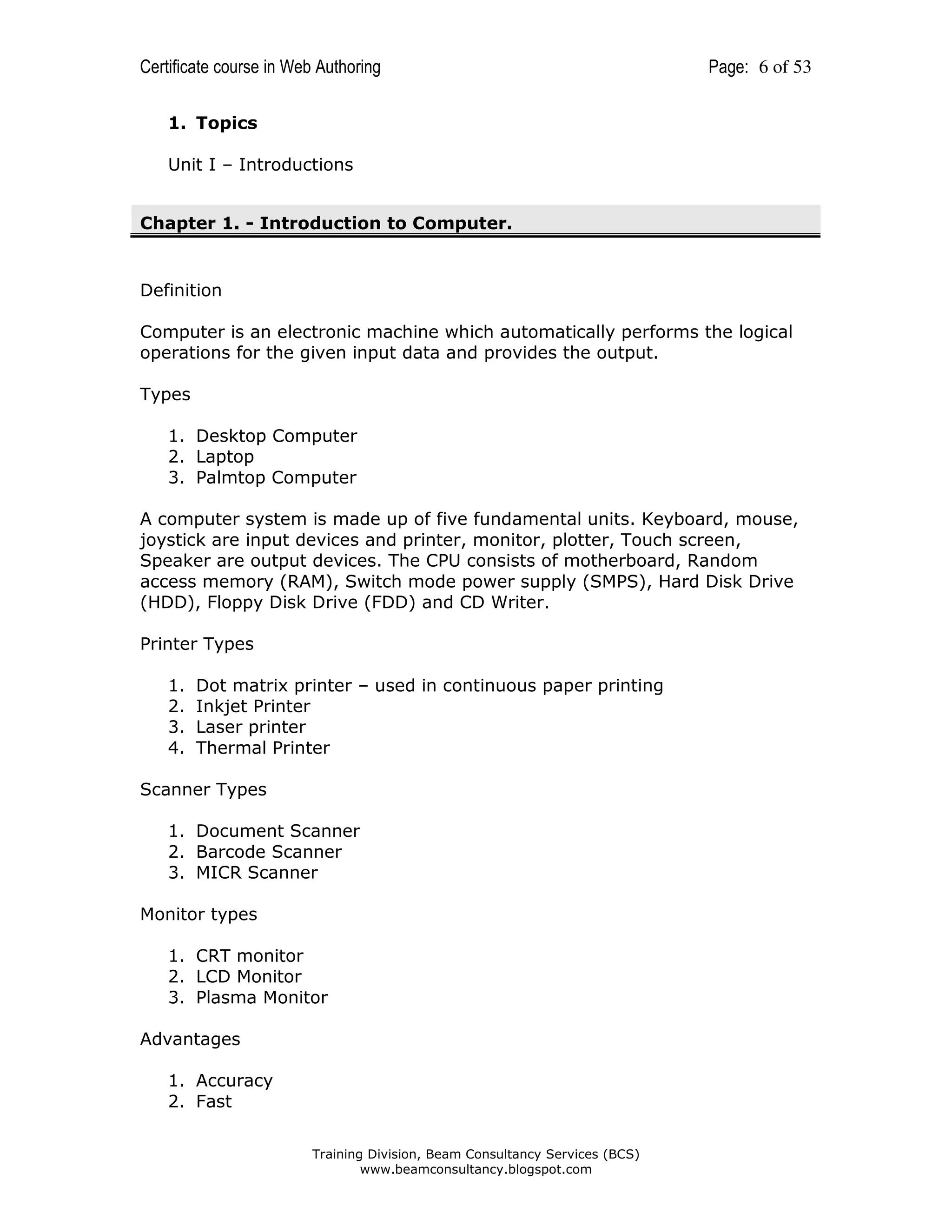 Certificate course in Web Authoring

Page: 6 of 53

1. Topics
Unit I – Introductions
Chapter 1. - Introduction to Computer.

Definition
Computer is an electronic machine which automatically performs the logical
operations for the given input data and provides the output.
Types
1. Desktop Computer
2. Laptop
3. Palmtop Computer
A computer system is made up of five fundamental units. Keyboard, mouse,
joystick are input devices and printer, monitor, plotter, Touch screen,
Speaker are output devices. The CPU consists of motherboard, Random
access memory (RAM), Switch mode power supply (SMPS), Hard Disk Drive
(HDD), Floppy Disk Drive (FDD) and CD Writer.
Printer Types
1.
2.
3.
4.

Dot matrix printer – used in continuous paper printing
Inkjet Printer
Laser printer
Thermal Printer

Scanner Types
1. Document Scanner
2. Barcode Scanner
3. MICR Scanner
Monitor types
1. CRT monitor
2. LCD Monitor
3. Plasma Monitor
Advantages
1. Accuracy
2. Fast
Training Division, Beam Consultancy Services (BCS)
www.beamconsultancy.blogspot.com

 