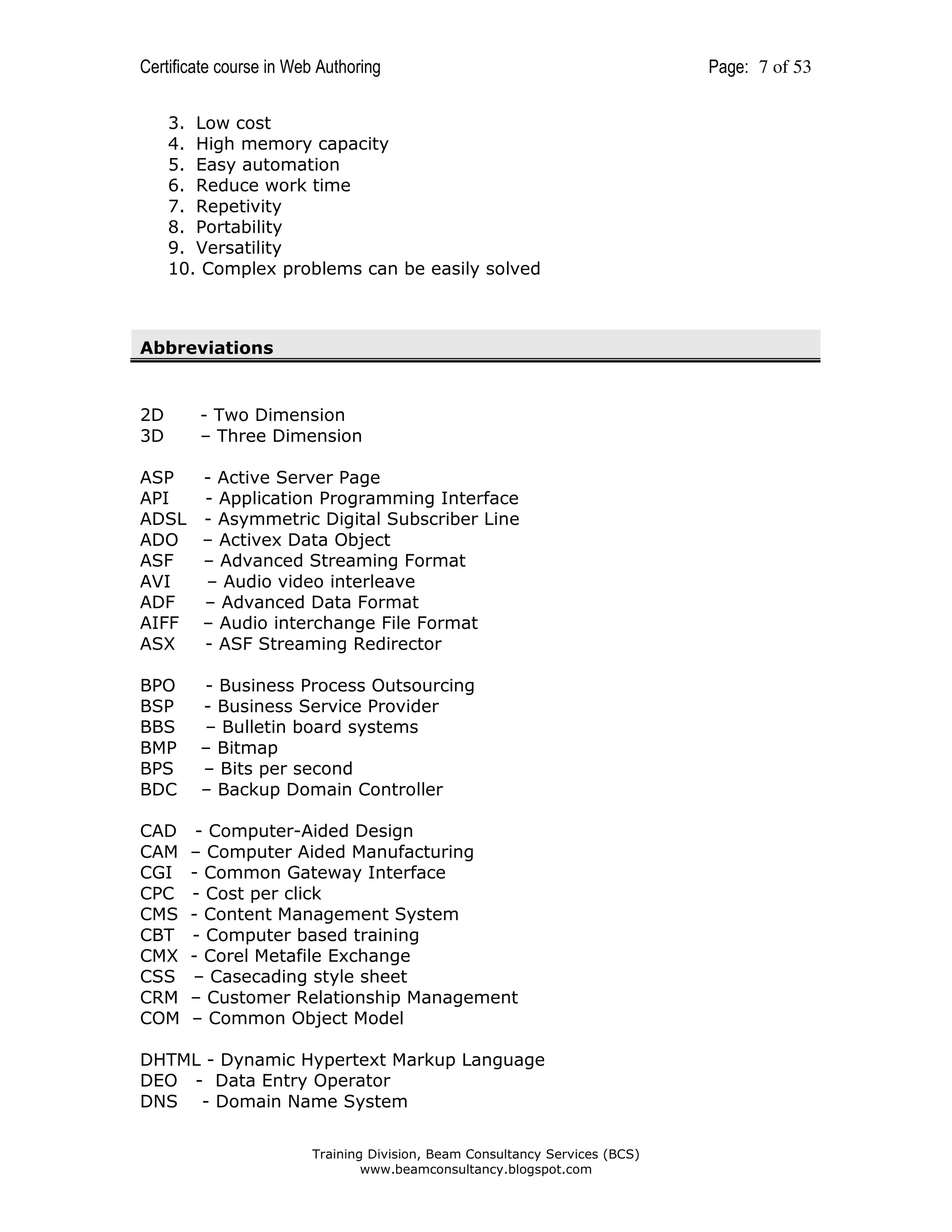Certificate course in Web Authoring
3. Low cost
4. High memory capacity
5. Easy automation
6. Reduce work time
7. Repetivity
8. Portability
9. Versatility
10. Complex problems can be easily solved

Abbreviations

2D
3D

- Two Dimension
– Three Dimension

ASP
- Active Server Page
API
- Application Programming Interface
ADSL - Asymmetric Digital Subscriber Line
ADO – Activex Data Object
ASF
– Advanced Streaming Format
AVI
– Audio video interleave
ADF
– Advanced Data Format
AIFF – Audio interchange File Format
ASX
- ASF Streaming Redirector
BPO
BSP
BBS
BMP
BPS
BDC
CAD
CAM
CGI
CPC
CMS
CBT
CMX
CSS
CRM
COM

- Business Process Outsourcing
- Business Service Provider
– Bulletin board systems
– Bitmap
– Bits per second
– Backup Domain Controller
- Computer-Aided Design
– Computer Aided Manufacturing
- Common Gateway Interface
- Cost per click
- Content Management System
- Computer based training
- Corel Metafile Exchange
– Casecading style sheet
– Customer Relationship Management
– Common Object Model

DHTML - Dynamic Hypertext Markup Language
DEO - Data Entry Operator
DNS - Domain Name System
Training Division, Beam Consultancy Services (BCS)
www.beamconsultancy.blogspot.com

Page: 7 of 53

 