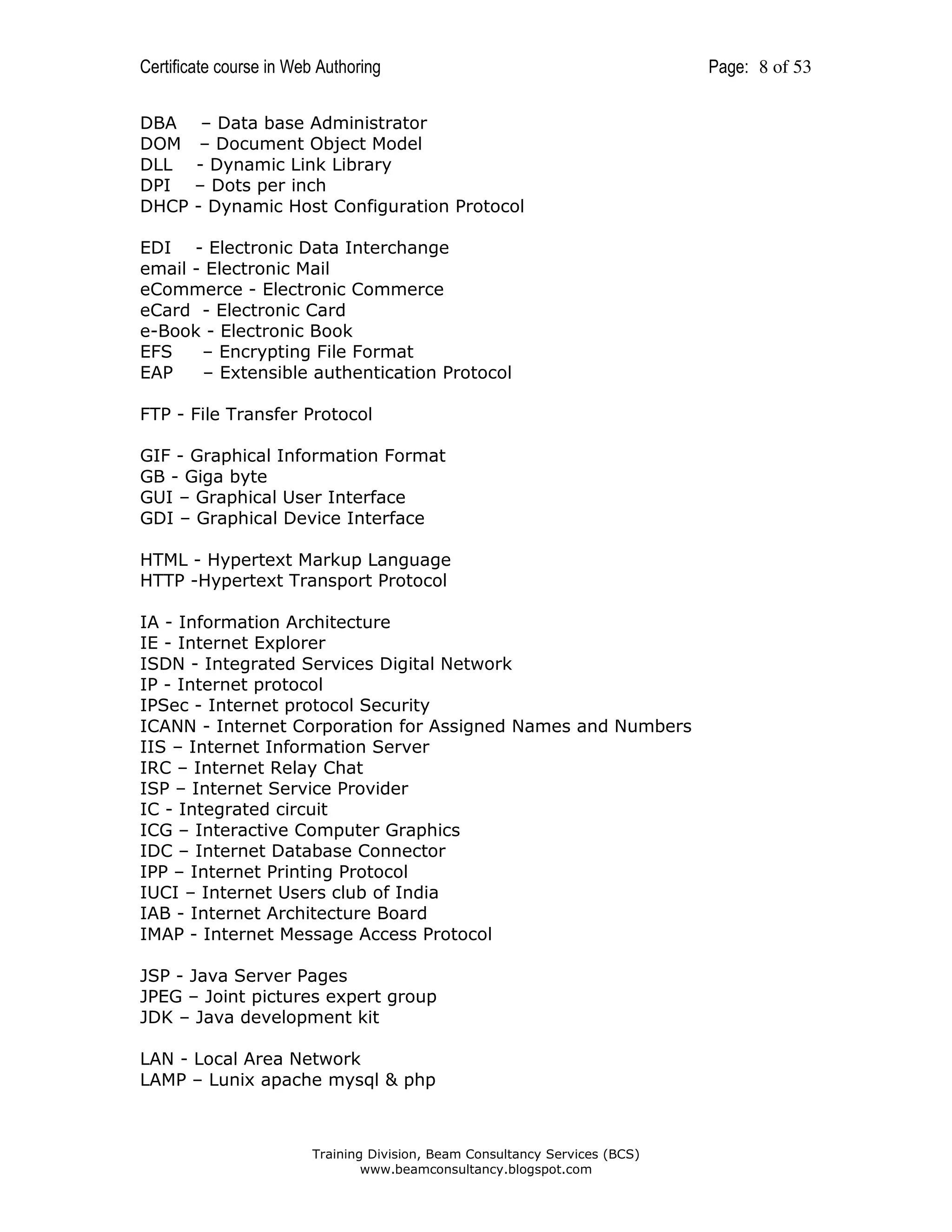 Certificate course in Web Authoring
DBA
DOM
DLL
DPI
DHCP

– Data base Administrator
– Document Object Model
- Dynamic Link Library
– Dots per inch
- Dynamic Host Configuration Protocol

EDI - Electronic Data Interchange
email - Electronic Mail
eCommerce - Electronic Commerce
eCard - Electronic Card
e-Book - Electronic Book
EFS
– Encrypting File Format
EAP
– Extensible authentication Protocol
FTP - File Transfer Protocol
GIF - Graphical Information Format
GB - Giga byte
GUI – Graphical User Interface
GDI – Graphical Device Interface
HTML - Hypertext Markup Language
HTTP -Hypertext Transport Protocol
IA - Information Architecture
IE - Internet Explorer
ISDN - Integrated Services Digital Network
IP - Internet protocol
IPSec - Internet protocol Security
ICANN - Internet Corporation for Assigned Names and Numbers
IIS – Internet Information Server
IRC – Internet Relay Chat
ISP – Internet Service Provider
IC - Integrated circuit
ICG – Interactive Computer Graphics
IDC – Internet Database Connector
IPP – Internet Printing Protocol
IUCI – Internet Users club of India
IAB - Internet Architecture Board
IMAP - Internet Message Access Protocol
JSP - Java Server Pages
JPEG – Joint pictures expert group
JDK – Java development kit
LAN - Local Area Network
LAMP – Lunix apache mysql & php

Training Division, Beam Consultancy Services (BCS)
www.beamconsultancy.blogspot.com

Page: 8 of 53

 