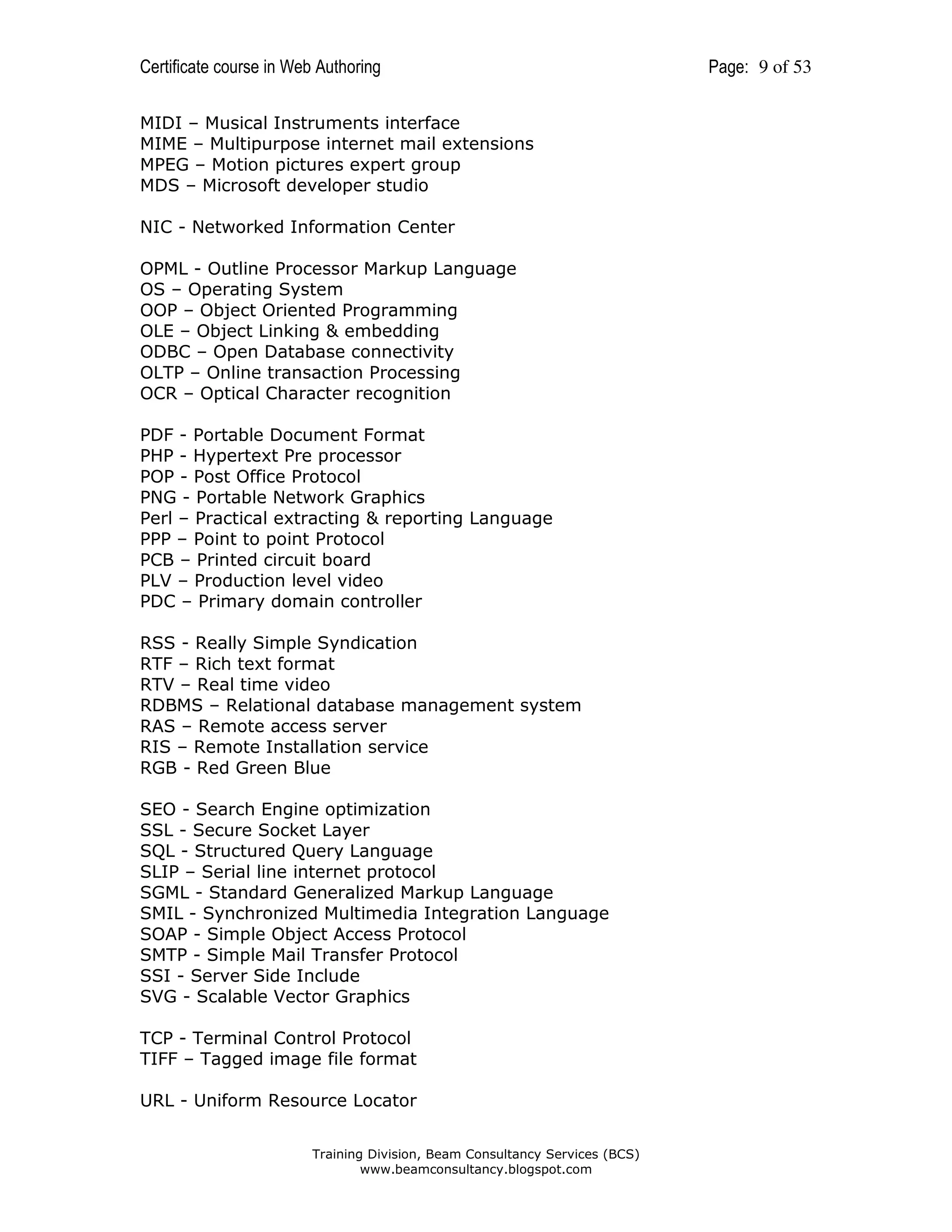 Certificate course in Web Authoring
MIDI – Musical Instruments interface
MIME – Multipurpose internet mail extensions
MPEG – Motion pictures expert group
MDS – Microsoft developer studio
NIC - Networked Information Center
OPML - Outline Processor Markup Language
OS – Operating System
OOP – Object Oriented Programming
OLE – Object Linking & embedding
ODBC – Open Database connectivity
OLTP – Online transaction Processing
OCR – Optical Character recognition
PDF - Portable Document Format
PHP - Hypertext Pre processor
POP - Post Office Protocol
PNG - Portable Network Graphics
Perl – Practical extracting & reporting Language
PPP – Point to point Protocol
PCB – Printed circuit board
PLV – Production level video
PDC – Primary domain controller
RSS - Really Simple Syndication
RTF – Rich text format
RTV – Real time video
RDBMS – Relational database management system
RAS – Remote access server
RIS – Remote Installation service
RGB - Red Green Blue
SEO - Search Engine optimization
SSL - Secure Socket Layer
SQL - Structured Query Language
SLIP – Serial line internet protocol
SGML - Standard Generalized Markup Language
SMIL - Synchronized Multimedia Integration Language
SOAP - Simple Object Access Protocol
SMTP - Simple Mail Transfer Protocol
SSI - Server Side Include
SVG - Scalable Vector Graphics
TCP - Terminal Control Protocol
TIFF – Tagged image file format
URL - Uniform Resource Locator
Training Division, Beam Consultancy Services (BCS)
www.beamconsultancy.blogspot.com

Page: 9 of 53

 