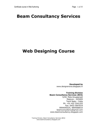 Certificate course in Web Authoring

Page: 1 of 53

Beam Consultancy Services

Web Designing Course

Developed by
www.designersiva.blogspot.in

Training Division
Beam Consultancy Services (BCS)
5/94, Mela Anuppanadi
Madurai – 625009
Tamil Nadu - India
Ph: +91 452 3241325
Fax: 0452-2697019
9994095525, 9894688010
beamconsultancy@gmail.com
www.beamconsultancy.blogspot.com

Training Division, Beam Consultancy Services (BCS)
www.beamconsultancy.blogspot.com

 