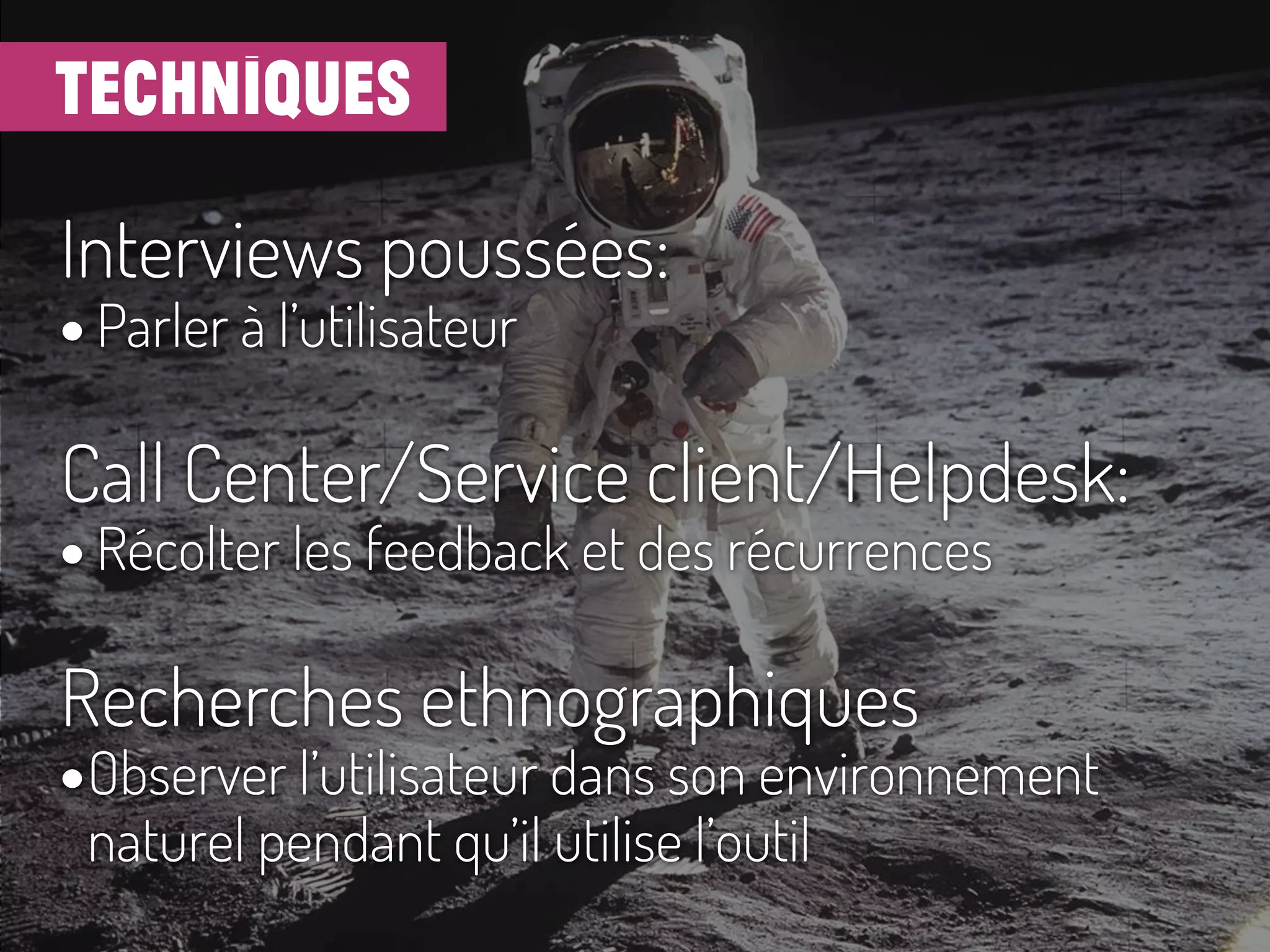 techniques
Interviews poussées:
• Parler à l’utilisateur
Call Center/Service client/Helpdesk:
• Récolter les feedback et des récurrences
Recherches ethnographiques
•Observer l’utilisateur dans son environnement
naturel pendant qu’il utilise l’outil
 