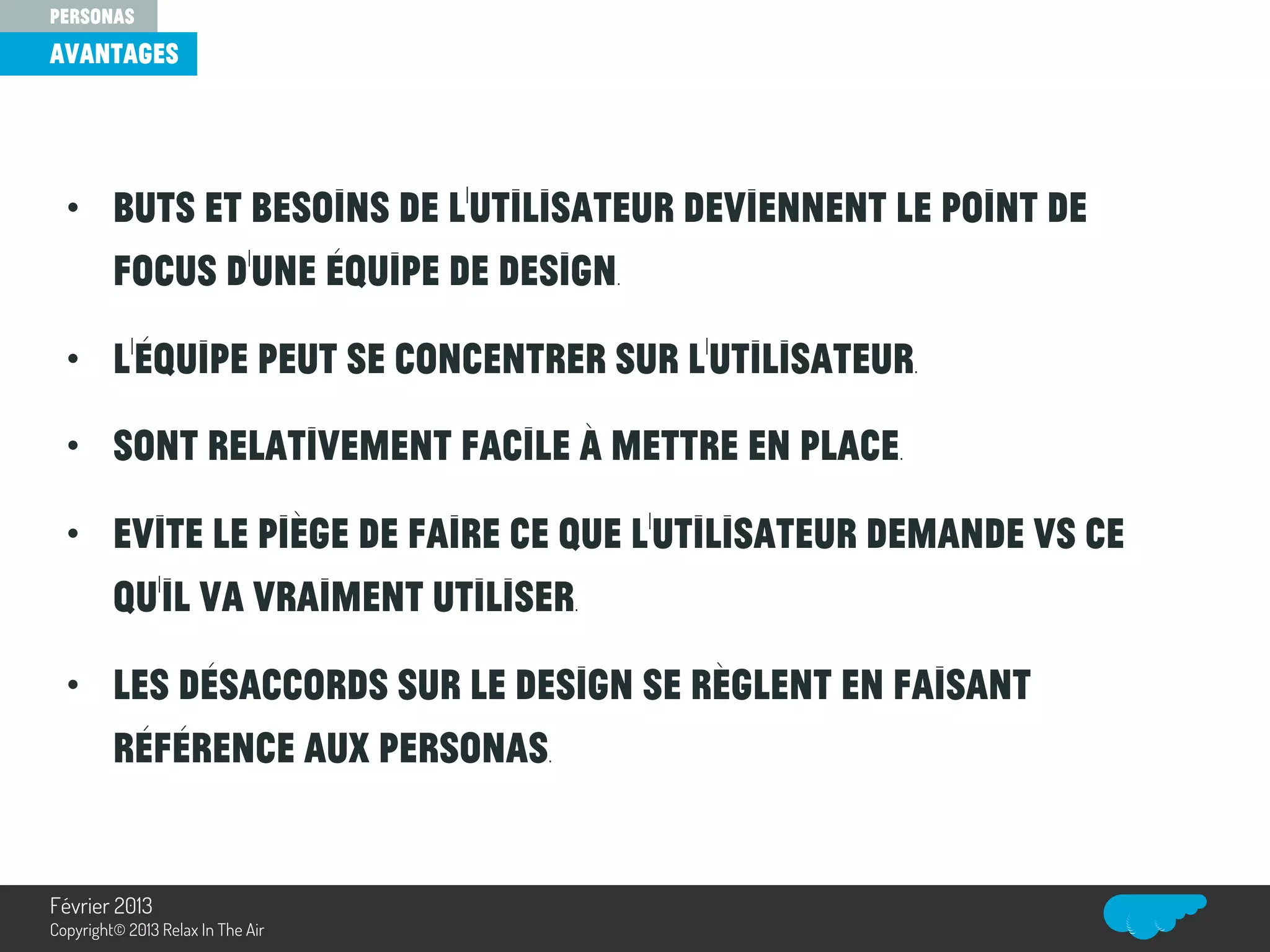 • Buts et besoins de l’utilisateur deviennent le point de
focus d’une équipe de design.
• L’équipe peut se concentrer sur l’utilisateur.
• Sont relativement facile à mettre en place.
• Evite le piège de faire ce que l’utilisateur demande vs ce
qu’il va vraiment utiliser.
• Les désaccords sur le design se règlent en faisant
référence aux personas.
avantages
personas
Relax In The Air
Février 2013
Copyright© 2013 Relax In The Air
 