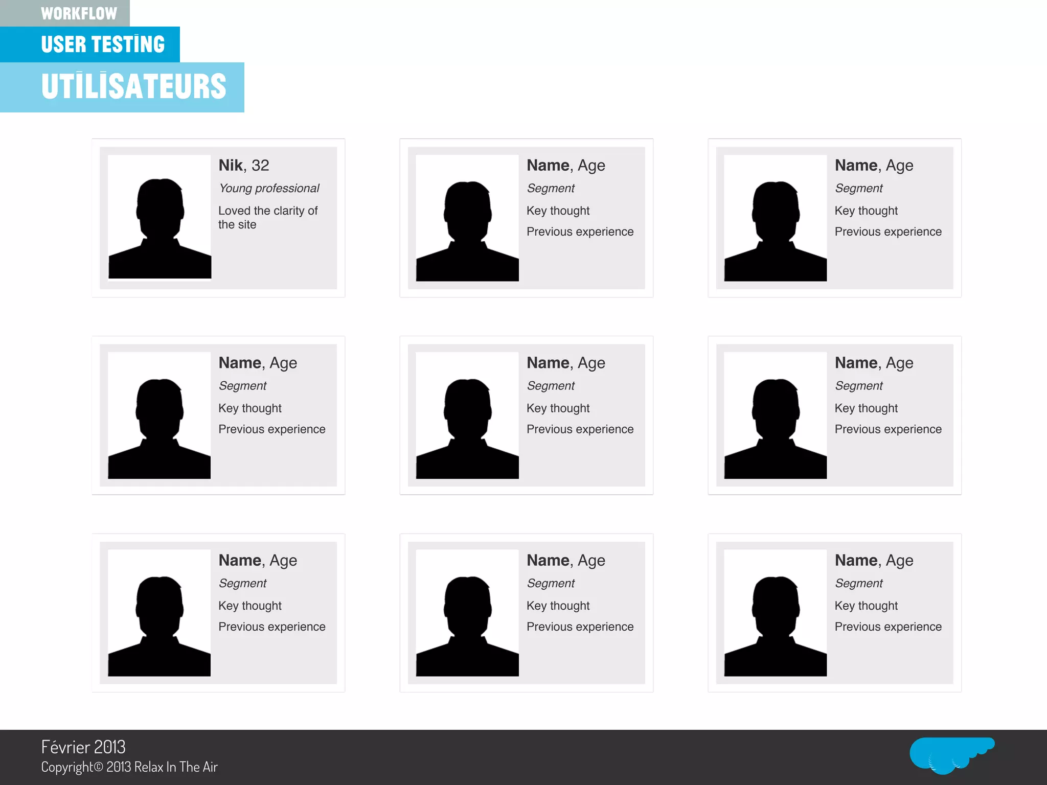 Nik, 32!
Young professional!
Loved the clarity of
the site!
Name, Age!
Segment!
Key thought!
Previous experience!
Name, Age!
Segment!
Key thought!
Previous experience!
Name, Age!
Segment!
Key thought!
Previous experience!
Name, Age!
Segment!
Key thought!
Previous experience!
Name, Age!
Segment!
Key thought!
Previous experience!
Name, Age!
Segment!
Key thought!
Previous experience!
Name, Age!
Segment!
Key thought!
Previous experience!
Name, Age!
Segment!
Key thought!
Previous experience!
user testing
workflow
Relax In The Air
utilisateurs
Février 2013
Copyright© 2013 Relax In The Air
 