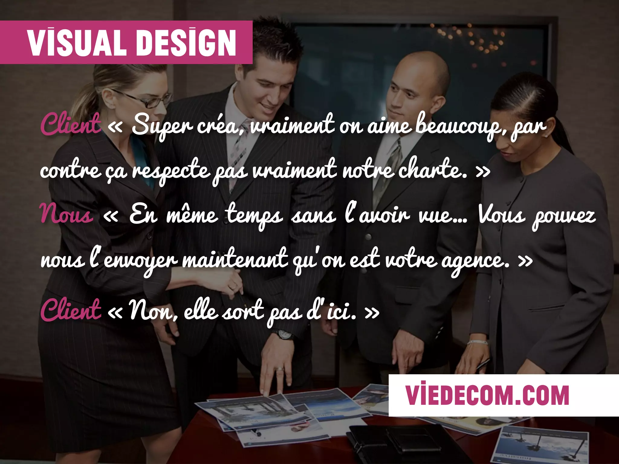 Client « Super créa, vraiment on aime beaucoup, par
contre ça respecte pas vraiment notre charte. »
Nous « En même temps sans l’avoir vue… Vous pouvez
nous l’envoyer maintenant qu’on est votre agence. »
Client « Non, elle sort pas d’ici. »
visual design
viedecom.com
 