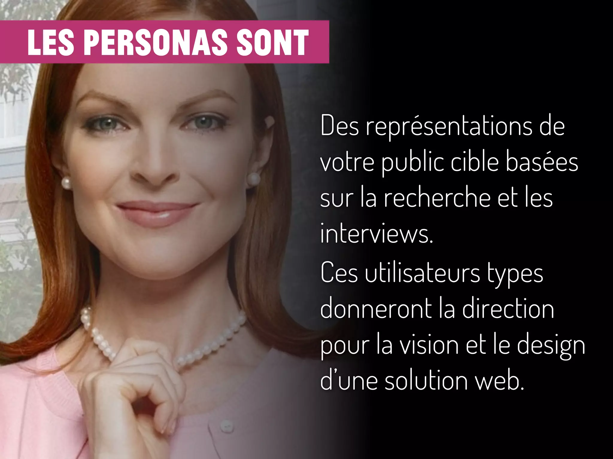 les personas sont
Des représentations de
votre public cible basées
sur la recherche et les
interviews.
Ces utilisateurs types
donneront la direction
pour la vision et le design
d’une solution web.
 