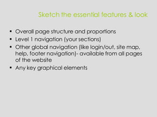 Sketch the essential features & look Overall page structure and proportions  Level 1 navigation (your sections)  Other global navigation (like login/out, site map, help, footer navigation)- available from all pages of the website Any key graphical elements  