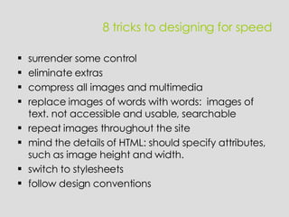 8 tricks to designing for speed surrender some control eliminate extras compress all images and multimedia replace images of words with words:  images of text. not accessible and usable, searchable repeat images throughout the site mind the details of HTML: should specify attributes, such as image height and width. switch to stylesheets follow design conventions 