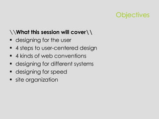 Objectives \\ What this session will cover\\ designing  for the user 4 steps to user-centered design 4 kinds of web conventions designing for different systems designing for speed site organization 