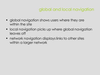 global and local navigation global navigation shows users where they are within the site  local navigation picks up where global navigation leaves off network navigation displays links to other sites within a larger network 