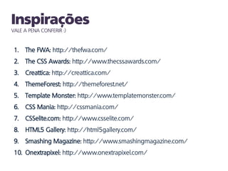 VALE A PENA CONFERIR :)


 1.   The FWA: http://thefwa.com/
 2.   The CSS Awards: http://www.thecssawards.com/
 3.   Creattica: http://creattica.com/
 4.   ThemeForest: http://themeforest.net/
 5.   Template Monster: http://www.templatemonster.com/
 6.   CSS Mania: http://cssmania.com/
 7.   CSSelite.com: http://www.csselite.com/
 8.   HTML5 Gallery: http://html5gallery.com/
 9.   Smashing Magazine: http://www.smashingmagazine.com/
 10. Onextrapixel: http://www.onextrapixel.com/
 