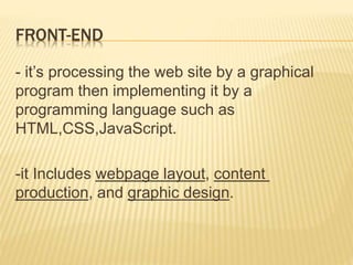 FRONT-END 
- it’s processing the web site by a graphical 
program then implementing it by a 
programming language such as 
HTML,CSS,JavaScript. 
-it Includes webpage layout, content 
production, and graphic design. 
 
