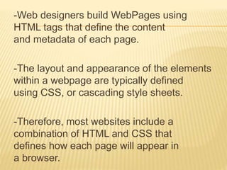 -Web designers build WebPages using 
HTML tags that define the content 
and metadata of each page. 
-The layout and appearance of the elements 
within a webpage are typically defined 
using CSS, or cascading style sheets. 
-Therefore, most websites include a 
combination of HTML and CSS that 
defines how each page will appear in 
a browser. 
 