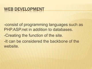 WEB DEVELOPMENT 
-consist of programming languages such as 
PHP.ASP.net in addition to databases. 
-Creating the function of the site. 
-It can be considered the backbone of the 
website. 
 