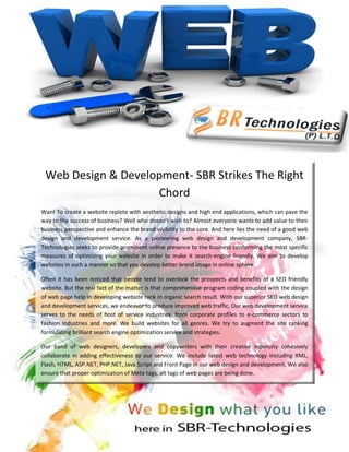 Web Design & Development- SBR Strikes The Right
                    Chord
Want To create a website replete with aesthetic designs and high end applications, which can pave the
way to the success of business? Well who doesn’t wish to? Almost everyone wants to add value to their
business perspective and enhance the brand visibility to the core. And here lies the need of a good web
design and development service. As a pioneering web design and development company, SBR-
Technologies seeks to provide prominent online presence to the business conforming the most specific
measures of optimizing your website in order to make it search-engine friendly. We aim to develop
websites in such a manner so that you develop better brand image in online sphere.

Often it has been noticed that people tend to overlook the prospects and benefits of a SEO friendly
website. But the real fact of the matter is that comprehensive program coding coupled with the design
of web page help in developing website rank in organic search result. With our superior SEO web design
and development services, we endeavor to produce improved web traffic. Our web development service
serves to the needs of host of service industries, from corporate profiles to e-commerce sectors to
fashion industries and more. We build websites for all genres. We try to augment the site ranking
formulating brilliant search engine optimization service and strategies.

Our band of web designers, developers and copywriters with their creative ingenuity cohesively
collaborate in adding effectiveness to our service. We include latest web technology including XML,
Flash, HTML, ASP.NET, PHP.NET, Java Script and Front Page in our web design and development. We also
ensure that proper optimization of Meta tags, alt tags of web pages are being done.
 