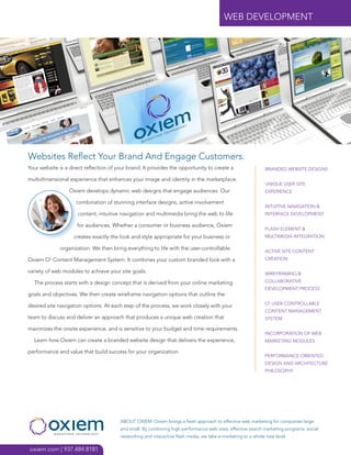 WEB DEVELOPMENT




Websites Reflect Your Brand And Engage Customers.
Your website is a direct reflection of your brand. It provides the opportunity to create a                    BRANDED WEBSITE DESIGNS

multidimensional experience that enhances your image and identity in the marketplace.
                                                                                                              UNIQUE USER SITE
                  Oxiem develops dynamic web designs that engage audiences. Our                               EXPERIENCE

                     combination of stunning interface designs, active involvement
                                                                                                              INTUITIVE NAVIGATION &
                     content, intuitive navigation and multimedia bring the web to life                       INTERFACE DEVELOPMENT

                     for audiences. Whether a consumer or business audience, Oxiem
                                                                                                              FLASH ELEMENT &
                    creates exactly the look and style appropriate for your business or                       MULTIMEDIA INTEGRATION

              organization. We then bring everything to life with the user-controllable
                                                                                                              ACTIVE SITE CONTENT
Oxiem O2 Content Management System. It combines your custom branded look with a                               CREATION

variety of web modules to achieve your site goals.                                                            WIREFRAMING &

  The process starts with a design concept that is derived from your online marketing                         COLLABORATIVE
                                                                                                              DEVELOPMENT PROCESS
goals and objectives. We then create wireframe navigation options that outline the
                                                                                                              O2 USER-CONTROLLABLE
desired site navigation options. At each step of the process, we work closely with your
                                                                                                              CONTENT MANAGEMENT
team to discuss and deliver an approach that produces a unique web creation that                              SYSTEM

maximizes the onsite experience, and is sensitive to your budget and time requirements.
                                                                                                              INCORPORATION OF WEB
  Learn how Oxiem can create a branded website design that delivers the experience,                           MARKETING MODULES

performance and value that build success for your organization.
                                                                                                              PERFORMANCE-ORIENTED
                                                                                                              DESIGN AND ARCHITECTURE
                                                                                                              PHILOSOPHY




                                        ABOUT OXIEM. Oxiem brings a fresh approach to effective web marketing for companies large
                                        and small. By combining high-performance web sites, effective search marketing programs, social
                                        networking and interactive flash media, we take e-marketing to a whole new level.

oxiem.com | 937.484.8181
 