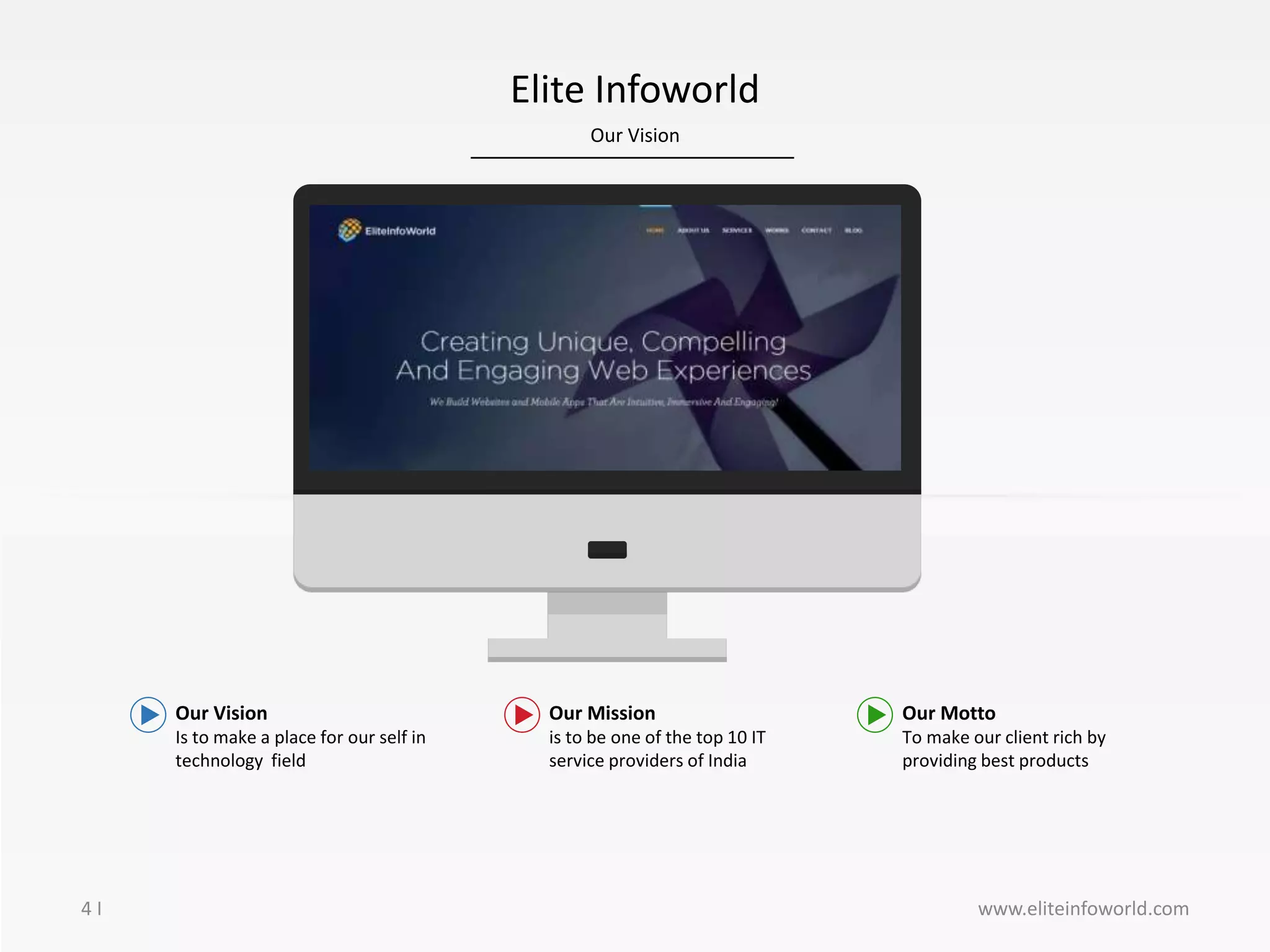 Our Vision
4 I
Elite Infoworld
Our Vision
Is to make a place for our self in
technology field
Our Mission
is to be one of the top 10 IT
service providers of India
Our Motto
To make our client rich by
providing best products
www.eliteinfoworld.com
 