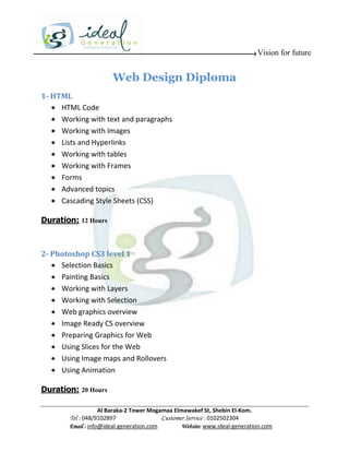 Vision for future


                       Web Design Diploma
1- HTML
    HTML Code
    Working with text and paragraphs
    Working with Images
    Lists and Hyperlinks
    Working with tables
    Working with Frames
    Forms
    Advanced topics
    Cascading Style Sheets (CSS)

Duration: 12 Hours



2- Photoshop CS3 level 1
    Selection Basics
    Painting Basics
    Working with Layers
    Working with Selection
    Web graphics overview
    Image Ready CS overview
    Preparing Graphics for Web
    Using Slices for the Web
    Using Image maps and Rollovers
    Using Animation

Duration: 20 Hours

                    Al Baraka-2 Tower Mogamaa Elmawakef St, Shebin El-Kom.
        Tel : 048/9102897                 Customer Service : 0102502304
        Email : info@ideal-generation.com        Website: www.ideal-generation.com
 