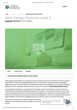 11/07/2018 Web Design Diploma Level 3 - Adams Academy
https://www.adamsacademy.com/course/web-design-diploma-level-3/ 1/12
( 9 REVIEWS )
HOME / COURSE / TECHNOLOGY / WEB DESIGN DIPLOMA LEVEL 3
Web Design Diploma Level 3
617 STUDENTS
Customize your Website with your own Design
Web designers/developers are employed across all industry sectors from nance and retail to public
organisations. They may be employed directly by IT consultancies, software houses, web design
agencies or work in an organisation’s IT department. With so much demand it is no wonder that Web
Designing is such a popular subject and you can learn it too with this Web Design Diploma Level 3.
A web designer/developer is responsible for the design, layout and coding of a website. They are
involved with the technical and graphical aspects of a website – how the site works and how it looks.
They can also be involved with the maintenance and update of an existing site. Web development is
also one of the fastest growing sectors of Software development, so you can guarantee that a job as a
Web developer will always be available as long as you keep up with the trend in technology.
This course will teach you to di erent types of web designs including personal blogs, business
websites, social networking sites and many more. So hurry now and get started with this diploma
course.
HOME CURRICULUM REVIEWS
LOGIN
Welcome back! Can I help you
with anything? 
Welcome back! Can I help you
with anything? 
Welcome back! Can I help you
with anything? 
Welcome back! Can I help you
with anything? 
Welcome back! Can I help you
with anything? 
Welcome back! Can I help you
with anything? 
Welcome back! Can I help you
with anything? 
Welcome back! Can I help you
with anything? 
Welcome back! Can I help you
with anything? 
Welcome back! Can I help you
with anything? 
Welcome back! Can I help you
with anything? 
Welcome back! Can I help you
with anything? 
 