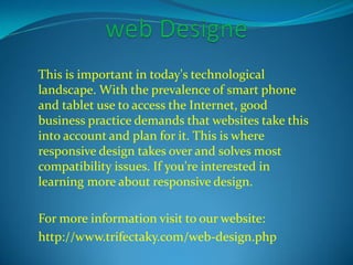 This is important in today's technological 
landscape. With the prevalence of smart phone 
and tablet use to access the Internet, good 
business practice demands that websites take this 
into account and plan for it. This is where 
responsive design takes over and solves most 
compatibility issues. If you're interested in 
learning more about responsive design. 
For more information visit to our website: 
http://www.trifectaky.com/web-design.php 
