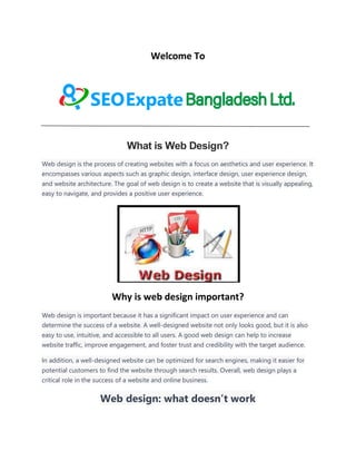 Welcome To
What is Web Design?
Web design is the process of creating websites with a focus on aesthetics and user experience. It
encompasses various aspects such as graphic design, interface design, user experience design,
and website architecture. The goal of web design is to create a website that is visually appealing,
easy to navigate, and provides a positive user experience.
Why is web design important?
Web design is important because it has a significant impact on user experience and can
determine the success of a website. A well-designed website not only looks good, but it is also
easy to use, intuitive, and accessible to all users. A good web design can help to increase
website traffic, improve engagement, and foster trust and credibility with the target audience.
In addition, a well-designed website can be optimized for search engines, making it easier for
potential customers to find the website through search results. Overall, web design plays a
critical role in the success of a website and online business.
Web design: what doesn’t work
 