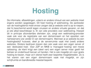 Hosting
De informatie, afbeeldingen, video’s en andere inhoud van een website moet
ergens worden opgeslagen. Dit heet hosting of webhosting. De aanbieder
van de hostingdienst moet ervoor zorgen dat je website snel is op te roepen,
dat hij beschermd wordt tegen virussen en andere virtuele gevaren, en dat
je site altijd beschikbaar is. Er zijn vele providers voor webhosting. Hoewel
dit in principe afzonderlijke diensten zijn, zorgt een webhosting-provider
vaak ook voor de registratie van een domeinnaam en het opzetten van
nameservers (zie verder D van domeinnaam). Wanneer je je website bij een
hostingbedrijf huisvest, deel je de serverruimte vaak met (veel) andere
websites. Grotere bedrijven kiezen dan ook vaak voor een eigen server of
een ‘dedicated host’. Voor ZZP en MKB is ‘managed hosting’ een mooie
oplossing: de klant krijgt een (deel van) een eigen server maar geeft het
beheer en onderhoud hiervan uit handen. Het is ook mogelijk om voor gratis
hosting te kiezen, maar zo’n dienst heeft zeer beperkte mogelijkheden. Zo is
het voeren van een eigen domeinnaam vaak niet mogelijk, en zijn
schijfruimte en bandbreedte meestal beperkt.
 